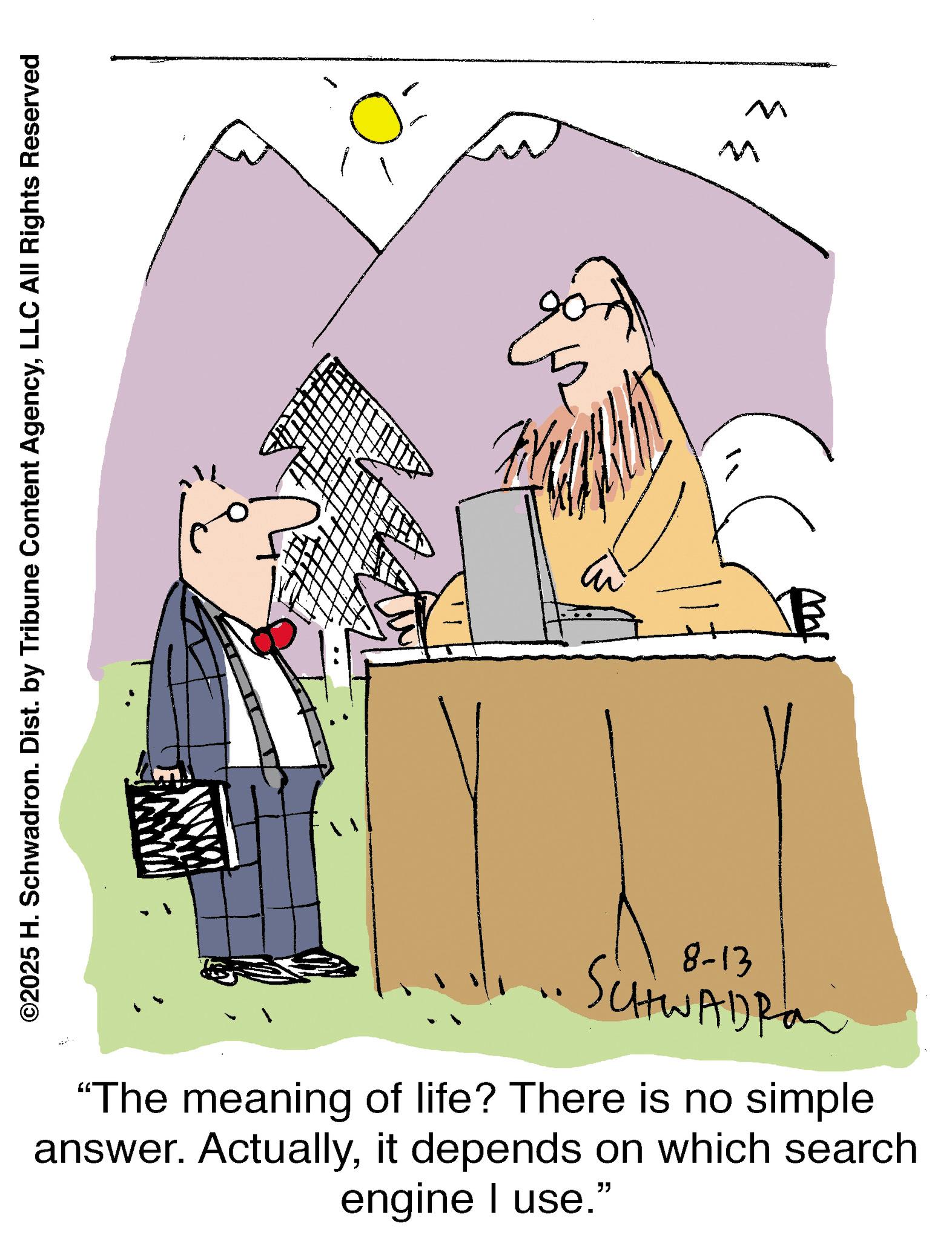 Animation OCR: ©2025 H. Schwadron. Dist. by Tribune Content AgencyLLC All Rights Reserved B 8-13 • SCHWADRO "The meaning of life? There is no simple answer. Actuallyit depends on which search engine I use." M M © 2025 H. Schwadron . Dist . by Tribune Content AgencyLLC All Rights Reserved B 8-13 • SCHWADRO " The meaning of life ? There is no simple answer . Actuallyit depends on which search engine I use . " M M