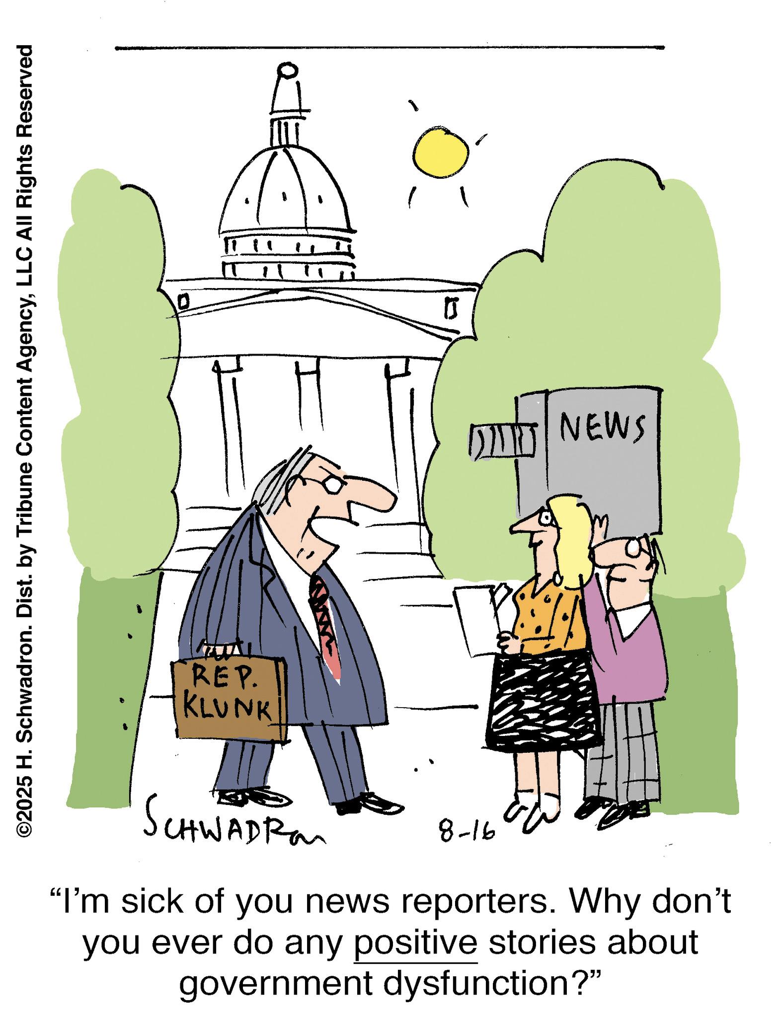 Conversation OCR: ©2025 H. Schwadron. Dist. by Tribune Content AgencyLLC All Rights Reserved 0 H ? ? NEWS REP. KLUNK SCHWADRO 8-16 "I'm sick of you news reporters. Why don't you ever do any positive stories about government dysfunction?" © 2025 H. Schwadron . Dist . by Tribune Content AgencyLLC All Rights Reserved 0 H ? ? NEWS REP . KLUNK SCHWADRO 8-16 " I'm sick of you news reporters . Why don't you ever do any positive stories about government dysfunction ? "
