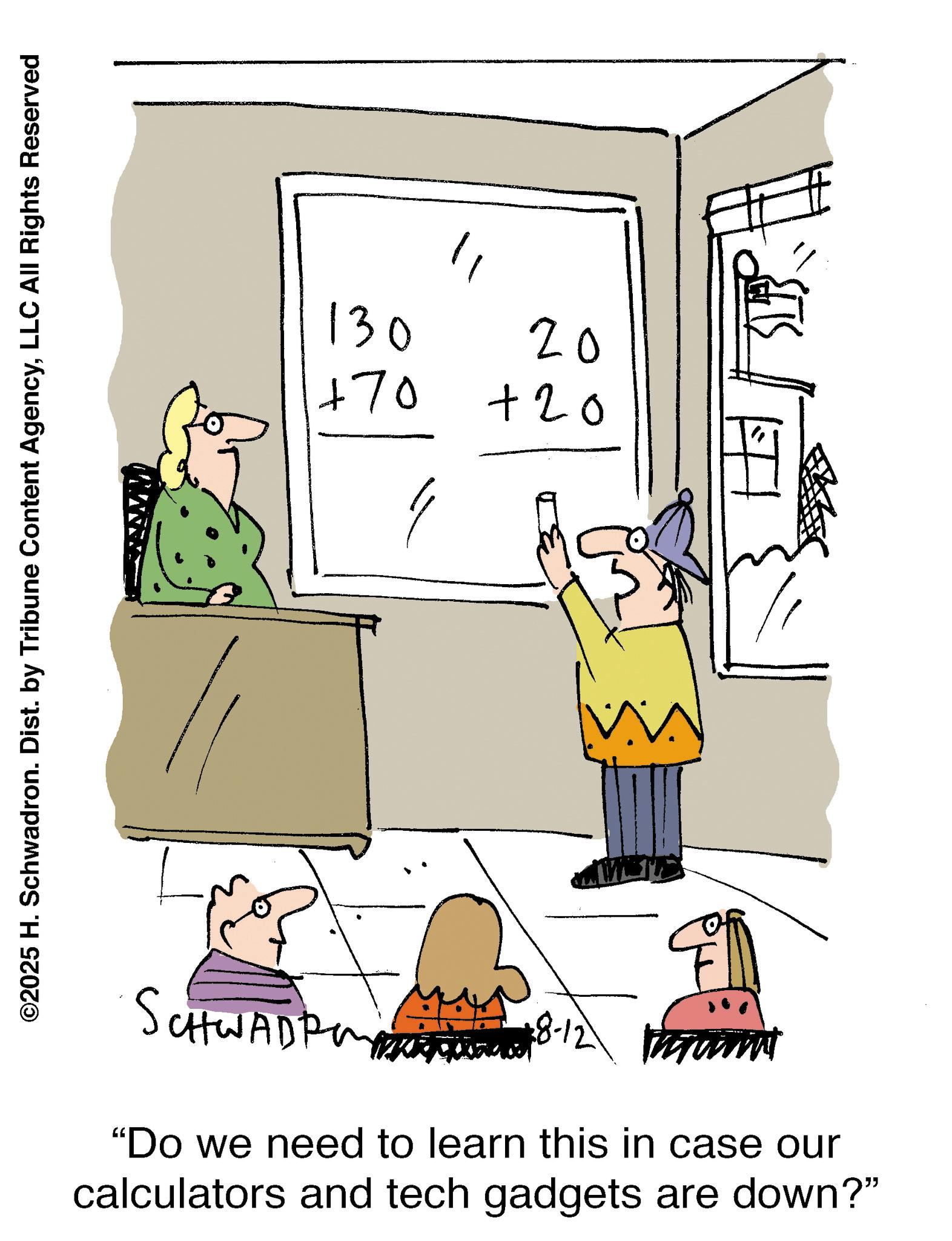 Writing OCR: ©2025 H. Schwadron. Dist. by Tribune Content AgencyLLC All Rights Reserved 130 +70 11 20 +20 SCHWADE 28-12 ammi "Do we need to learn this in case our calculators and tech gadgets are down?" © 2025 H. Schwadron . Dist . by Tribune Content AgencyLLC All Rights Reserved 130 +70 11 20 +20 SCHWADE 28-12 ammi " Do we need to learn this in case our calculators and tech gadgets are down ? "