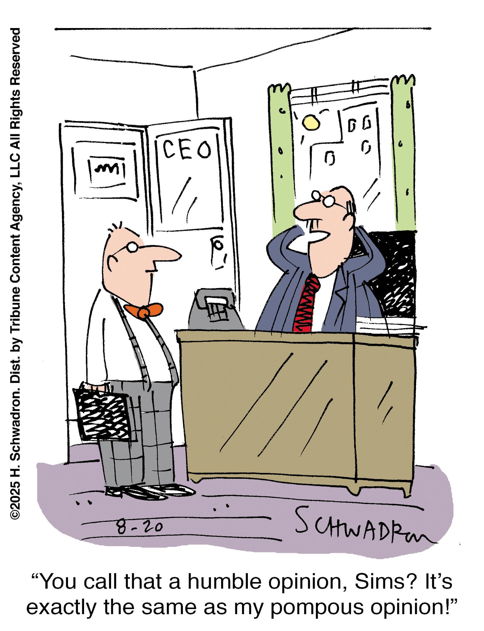 Fictional character OCR: ©2025 H. Schwadron. Dist. by Tribune Content AgencyLLC All Rights Reserved ? CEO ??? 8-20 SCHWADER "You call that a humble opinionSims? It's exactly the same as my pompous opinion!" © 2025 H. Schwadron . Dist . by Tribune Content AgencyLLC All Rights Reserved ? CEO ??? 8-20 SCHWADER " You call that a humble opinionSims ? It's exactly the same as my pompous opinion ! "