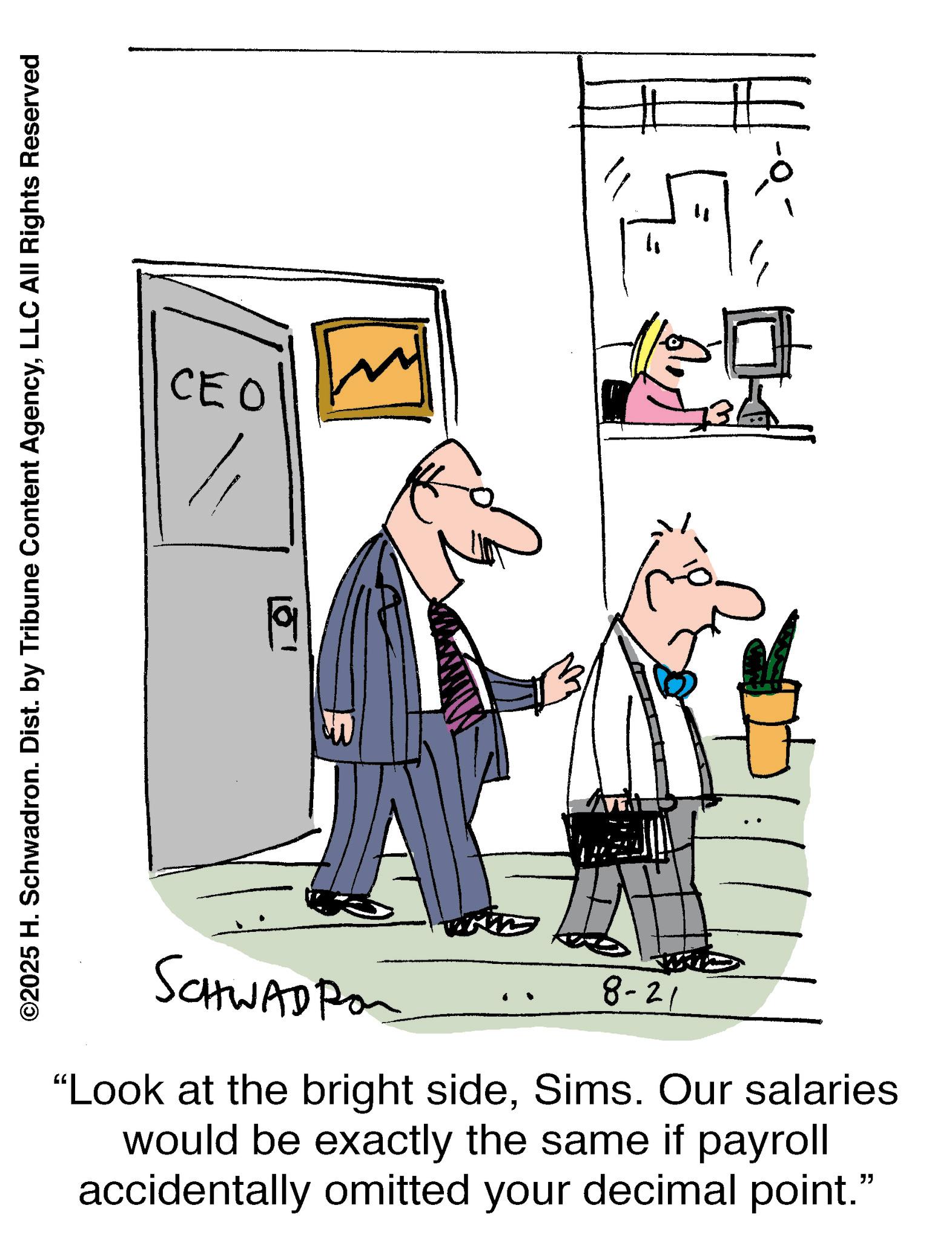 Line art OCR: ©2025 H. Schwadron. Dist. by Tribune Content AgencyLLC All Rights Reserved CEO 151 " ? SCHWADPO 8-21 "Look at the bright sideSims. Our salaries would be exactly the same if payroll accidentally omitted your decimal point." © 2025 H. Schwadron . Dist . by Tribune Content AgencyLLC All Rights Reserved CEO 151 " ? SCHWADPO 8-21 " Look at the bright sideSims . Our salaries would be exactly the same if payroll accidentally omitted your decimal point . "