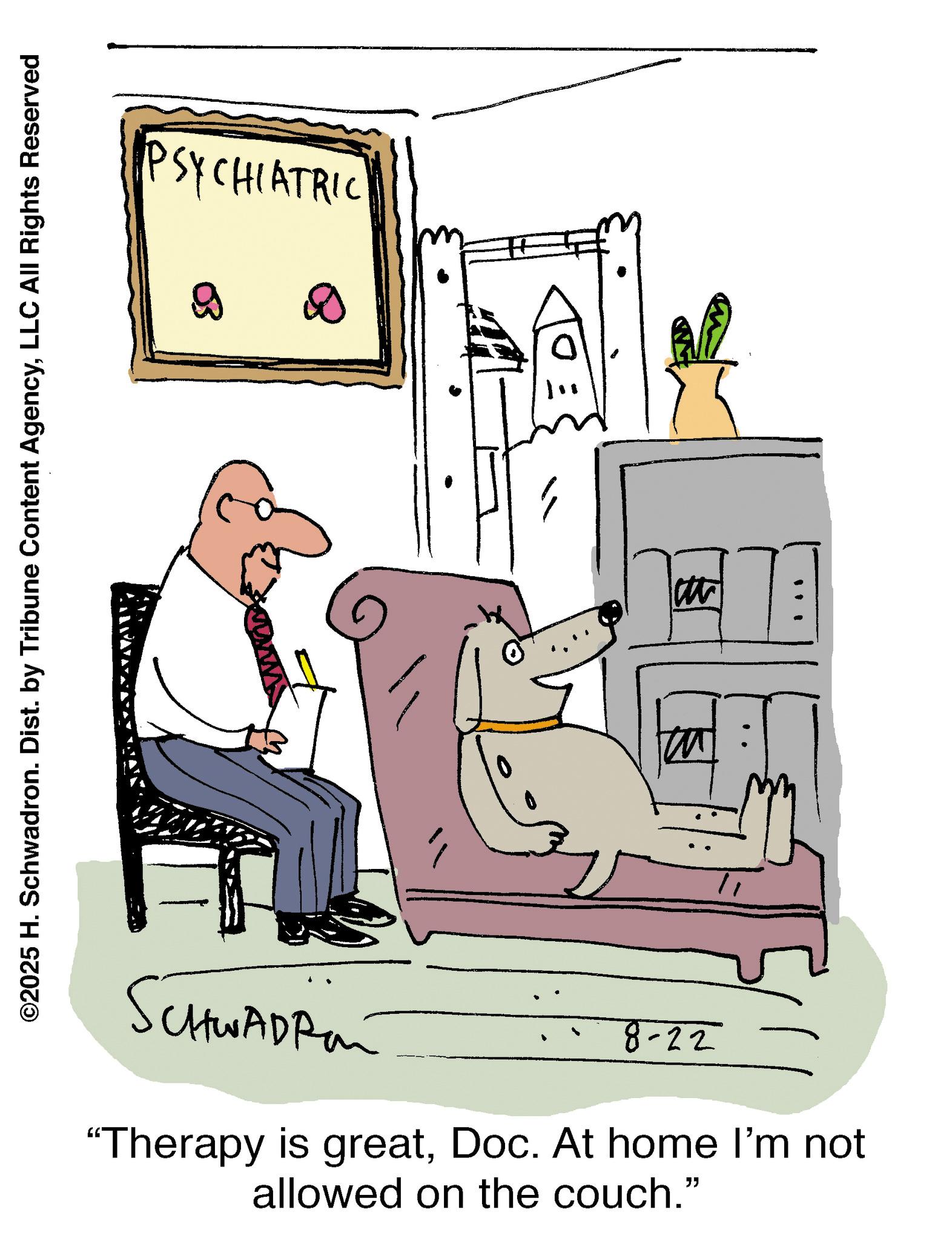 Animation OCR: ©2025 H. Schwadron. Dist. by Tribune Content AgencyLLC All Rights Reserved CHINADPRE 8-22 "Therapy is greatDoc. At home I'm not allowed on the couch." M " PSYCHIATRIC © 2025 H. Schwadron . Dist . by Tribune Content AgencyLLC All Rights Reserved CHINADPRE 8-22 " Therapy is greatDoc . At home I'm not allowed on the couch . " M " PSYCHIATRIC