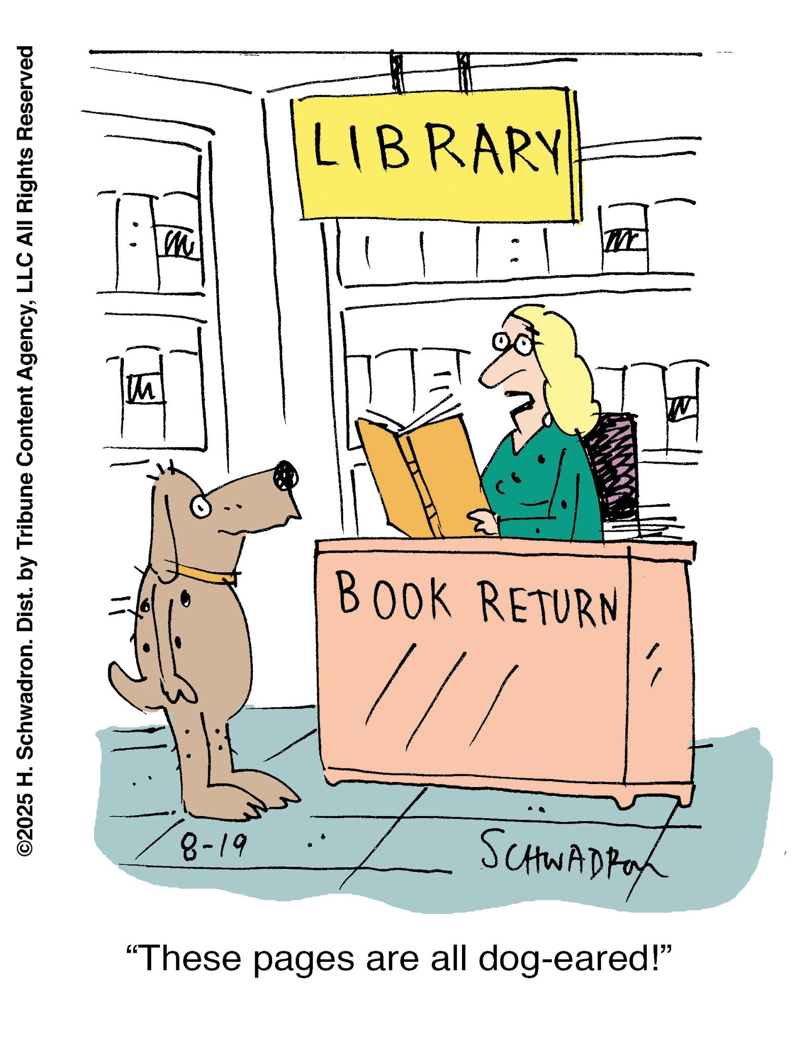 Clip art OCR: ©2025 H. Schwadron. Dist. by Tribune Content AgencyLLC All Rights Reserved m LIBRARY BOOK RETURN 8-19 SCHWADRO "These pages are all dog-eared!” © 2025 H. Schwadron . Dist . by Tribune Content AgencyLLC All Rights Reserved m LIBRARY BOOK RETURN 8-19 SCHWADRO " These pages are all dog - eared ! ”