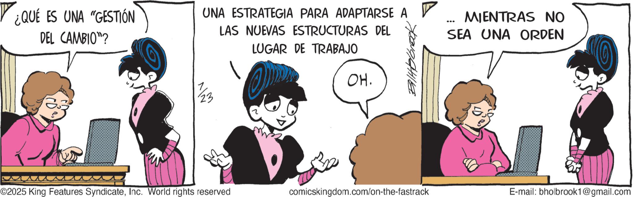 Graphics OCR: ¿QUÉ ES UNA "GESTIÓN DEL CAMBIO"? MIENTRAS NO SEA UNA ORDEN UNA ESTRATEGIA PARA ADAPTARSE A LAS NUEVAS ESTRUCTURAS DEL LUGAR DE TRABAJO OH. ... 11/23 ©2025 King Features SyndicateInc. World rights reserved comicskingdom.com/on-the-fastrack E-mail: bholbrook1@gmail.com ¿ QUÉ ES UNA " GESTIÓN DEL CAMBIO " ? MIENTRAS NO SEA UNA ORDEN UNA ESTRATEGIA PARA ADAPTARSE A LAS NUEVAS ESTRUCTURAS DEL LUGAR DE TRABAJO OH . ... 11/23 © 2025 King Features SyndicateInc. World rights reserved comicskingdom.com/on-the-fastrack E - mail : bholbrook1@gmail.com