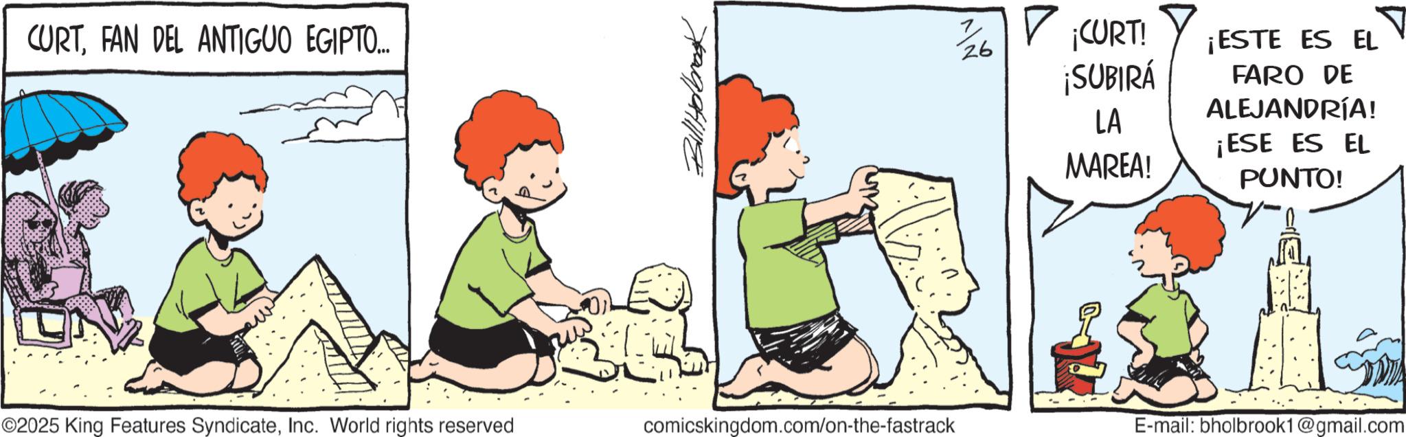 Child OCR: CURTFAN DEL ANTIGUO EGIPTO... Bill Holbrook ? ? ¡CURT! 26 ¡SUBIRÁ ¡ESTE ES EL FARO DE ALEJANDRÍA! LA ¡ESE ES EL MAREA! PUNTO! ©2025 King Features SyndicateInc. World rights reserved comicskingdom.com/on-the-fastrack E-mail: bholbrook1@gmail.com CURTFAN DEL ANTIGUO EGIPTO ... Bill Holbrook ? ? ¡ CURT ! 26 ¡ SUBIRÁ ¡ ESTE ES EL FARO DE ALEJANDRÍA ! LA ¡ ESE ES EL MAREA ! PUNTO ! © 2025 King Features SyndicateInc. World rights reserved comicskingdom.com/on-the-fastrack E - mail : bholbrook1@gmail.com