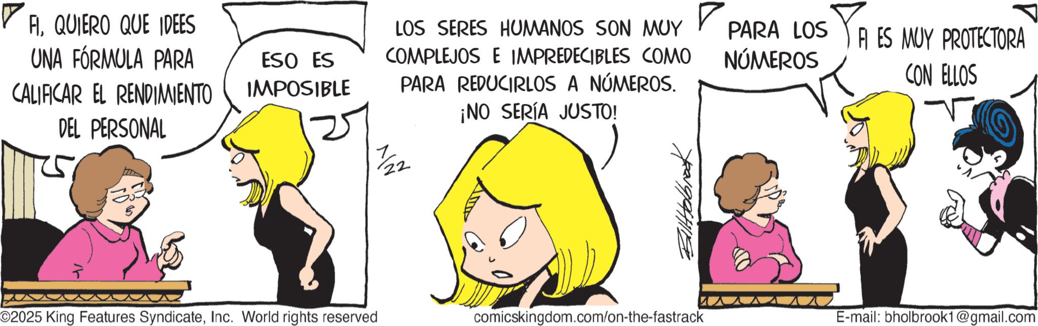 Comic book OCR: ? FIQUIERO QUE IDEES UNA FÓRMULA PARA CALIFICAR EL RENDIMIENTO DEL PERSONAL ESO ES IMPOSIBLE LOS SERES HUMANOS SON MUY COMPLEJOS E IMPREDECIBLES COMO PARA REDUCIRLOS A NÚMEROS. ¡NO SERÍA JUSTO! 7/22 72219/9441179 PARA LOS NÚMEROS TRES FI ES MUY PROTECTORA CON ELLOS O2025 King Features SyndicateInc. World rights reserved comicskingdom.com/on-the-fastrack E-mail: bholbrook1@gmail.com ? FIQUIERO QUE IDEES UNA FÓRMULA PARA CALIFICAR EL RENDIMIENTO DEL PERSONAL ESO ES IMPOSIBLE LOS SERES HUMANOS SON MUY COMPLEJOS E IMPREDECIBLES COMO PARA REDUCIRLOS A NÚMEROS . ¡ NO SERÍA JUSTO ! 7/22 72219/9441179 PARA LOS NÚMEROS TRES FI ES MUY PROTECTORA CON ELLOS O2025 King Features SyndicateInc. World rights reserved comicskingdom.com/on-the-fastrack E - mail : bholbrook1@gmail.com
