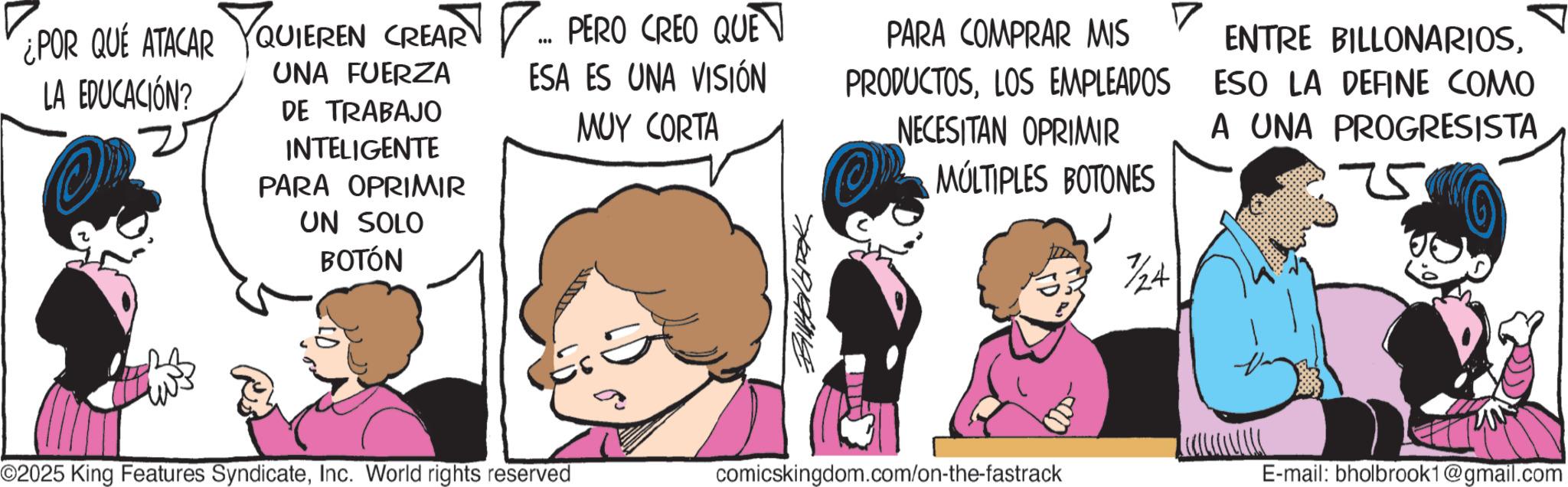 Gesture OCR: ¿POR QUÉ ATACAR QUIEREN CREAR ... PERO CREO QUE LA EDUCACIÓN? UNA FUERZA DE TRABAJO INTELIGENTE PARA OPRIMIR UN SOLO BOTÓN ESA ES UNA VISIÓN MUY CORTA Bittelbrak PARA COMPRAR MIS PRODUCTOSLOS EMPLEADOS NECESITAN OPRIMIR MÚLTIPLES BOTONES 7/24 ENTRE BILLONARIOSESO LA DEFINE COMO A UNA PROGRESISTA 75 ©2025 King Features SyndicateInc. World rights reserved comicskingdom.com/on-the-fastrack E-mail: bholbrook1@gmail.com ¿ POR QUÉ ATACAR QUIEREN CREAR ... PERO CREO QUE LA EDUCACIÓN ? UNA FUERZA DE TRABAJO INTELIGENTE PARA OPRIMIR UN SOLO BOTÓN ESA ES UNA VISIÓN MUY CORTA Bittelbrak PARA COMPRAR MIS PRODUCTOSLOS EMPLEADOS NECESITAN OPRIMIR MÚLTIPLES BOTONES 7/24 ENTRE BILLONARIOSESO LA DEFINE COMO A UNA PROGRESISTA 75 © 2025 King Features SyndicateInc. World rights reserved comicskingdom.com/on-the-fastrack E - mail : bholbrook1@gmail.com