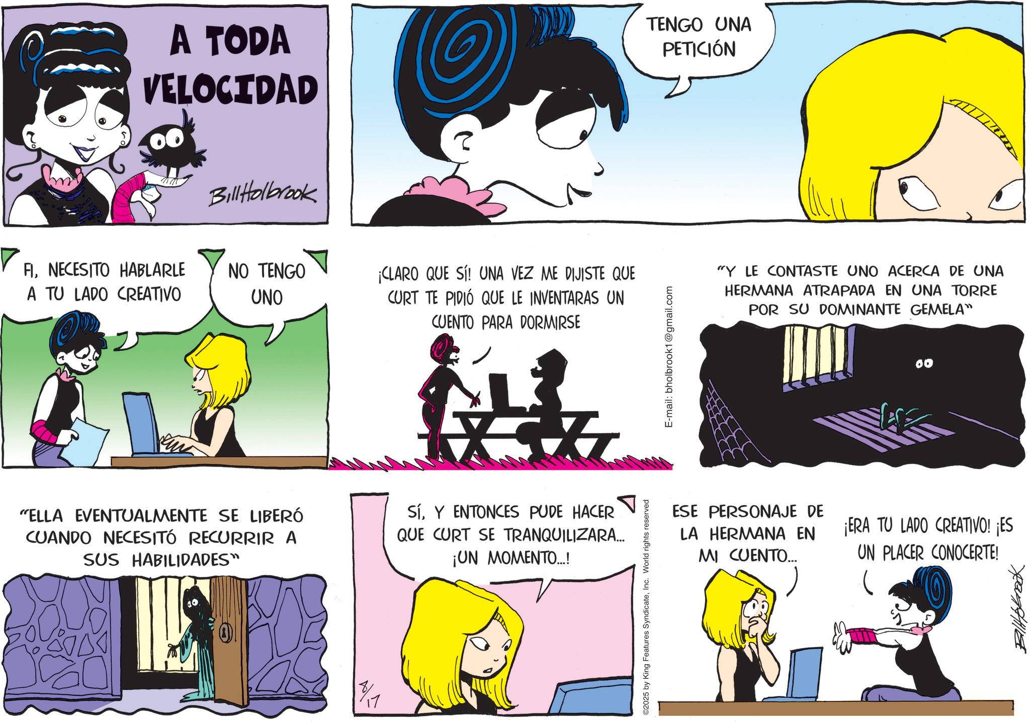 Publication OCR: A TODA VELOCIDAD TENGO UNA PETICIÓN Bill Holbrook FINECESITO HABLARLE A TU LADO CREATIVO NO TENGO UNO ¡CLARO QUE SÍ! UNA VEZ ME DIJISTE QUE CURT TE PIDIÓ QUE LE INVENTARAS UN CUENTO PARA DORMIRSE "Y LE CONTASTE UNO ACERCA DE UNA HERMANA ATRAPADA EN UNA TORRE POR SU DOMINANTE GEMELA" "ELLA EVENTUALMENTE SE LIBERÓ CUANDO NECESITÓ RECURRIR A SUS HABILIDADES" SíY ENTONCES PUDE HACER QUE CURT SE TRANQUILIZARA... ¡UN MOMENTO...! ©2025 by King Features SyndicateInc. World rights reserved E-mail: bholbrook1@gmail.com ESE PERSONAJE DE LA HERMANA EN MI CUENTO... 60 ¡ERA TU LADO CREATIVO! ¡ES UN PLACER CONOCERTE! ??????? A TODA VELOCIDAD TENGO UNA PETICIÓN Bill Holbrook FINECESITO HABLARLE A TU LADO CREATIVO NO TENGO UNO ¡ CLARO QUE SÍ ! UNA VEZ ME DIJISTE QUE CURT TE PIDIÓ QUE LE INVENTARAS UN CUENTO PARA DORMIRSE " Y LE CONTASTE UNO ACERCA DE UNA HERMANA ATRAPADA EN UNA TORRE POR SU DOMINANTE GEMELA " " ELLA EVENTUALMENTE SE LIBERÓ CUANDO NECESITÓ RECURRIR A SUS HABILIDADES " SíY ENTONCES PUDE HACER QUE CURT SE TRANQUILIZARA ... ¡ UN MOMENTO ... ! © 2025 by King Features SyndicateInc. World rights reserved E - mail : bholbrook1@gmail.com ESE PERSONAJE DE LA HERMANA EN MI CUENTO ... 60 ¡ ERA TU LADO CREATIVO ! ¡ ES UN PLACER CONOCERTE ! ???????