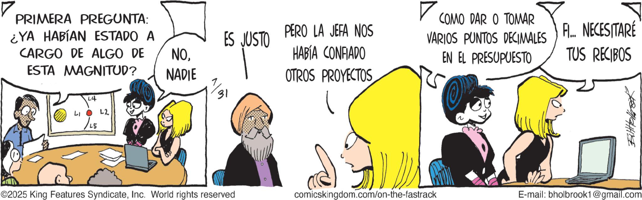 Animated cartoon OCR: PRIMERA PREGUNTA: ¿YA HABÍAN ESTADO A CARGO DE ALGO DE ESTA MAGNITUD? L4 LIO 22 /LS ES JUSTO NO. NADIE 31 PERO LA JEFA NOS HABÍA CONFIADO OTROS PROYECTOS ? COMO DAR O TOMAR VARIOS PUNTOS DECIMALES EN EL PRESUPUESTO F... NECESITARÉ TUS RECIBOS ©2025 King Features SyndicateInc. World rights reserved comicskingdom.com/on-the-fastrack E-mail: bholbrook1@gmail.com PRIMERA PREGUNTA : ¿ YA HABÍAN ESTADO A CARGO DE ALGO DE ESTA MAGNITUD ? L4 LIO 22 / LS ES JUSTO NO . NADIE 31 PERO LA JEFA NOS HABÍA CONFIADO OTROS PROYECTOS ? COMO DAR O TOMAR VARIOS PUNTOS DECIMALES EN EL PRESUPUESTO F ... NECESITARÉ TUS RECIBOS © 2025 King Features SyndicateInc. World rights reserved comicskingdom.com/on-the-fastrack E - mail : bholbrook1@gmail.com