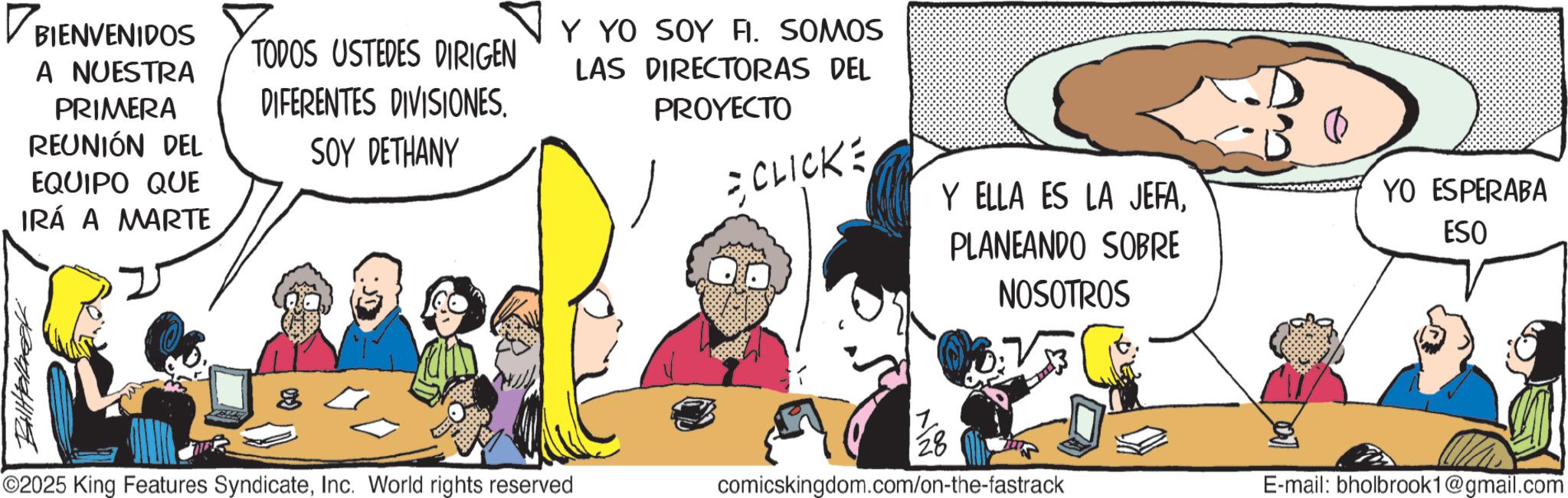 Animation OCR: ? BIENVENIDOS A NUESTRA PRIMERA REUNIÓN DEL EQUIPO QUE IRÁ A MARTE TODOS USTEDES DIRIGEN DIFERENTES DIVISIONES. SOY DETHANY Y YO SOY FI. SOMOS LAS DIRECTORAS DEL PROYECTO CLICKE O2025 King Features SyndicateInc. World rights reserved Y ELLA ES LA JEFAPLANEANDO SOBRE NOSOTROS 11/286 comicskingdom.com/on-the-fastrack YO ESPERABA ESO E-mail: bholbrook1@gmail.com ? BIENVENIDOS A NUESTRA PRIMERA REUNIÓN DEL EQUIPO QUE IRÁ A MARTE TODOS USTEDES DIRIGEN DIFERENTES DIVISIONES . SOY DETHANY Y YO SOY FI . SOMOS LAS DIRECTORAS DEL PROYECTO CLICKE O2025 King Features SyndicateInc. World rights reserved Y ELLA ES LA JEFAPLANEANDO SOBRE NOSOTROS 11/286 comicskingdom.com/on-the-fastrack YO ESPERABA ESO E - mail : bholbrook1@gmail.com