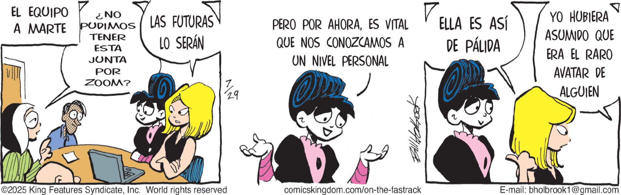 Graphics OCR: EL EQUIPO A MARTE PUDIMOS ¿NO LAS FUTURAS TENER ESTA LO SERÁN JUNTA POR ZOOM? PERO POR AHORAES VITAL QUE NOS CONOZCAMOS A UN NIVEL PERSONAL ELLA ES ASÍ DE PÁLIDA 29 Ball Hobok ©2025 King Features SyndicateInc. World rights reserved comicskingdom.com/on-the-fastrack ? YO HUBIERA ASUMIDO QUE ERA EL RARO AVATAR DE ALGUIEN E-mail: bholbrook1@gmail.com EL EQUIPO A MARTE PUDIMOS ¿ NO LAS FUTURAS TENER ESTA LO SERÁN JUNTA POR ZOOM ? PERO POR AHORAES VITAL QUE NOS CONOZCAMOS A UN NIVEL PERSONAL ELLA ES ASÍ DE PÁLIDA 29 Ball Hobok © 2025 King Features SyndicateInc. World rights reserved comicskingdom.com/on-the-fastrack ? YO HUBIERA ASUMIDO QUE ERA EL RARO AVATAR DE ALGUIEN E - mail : bholbrook1@gmail.com