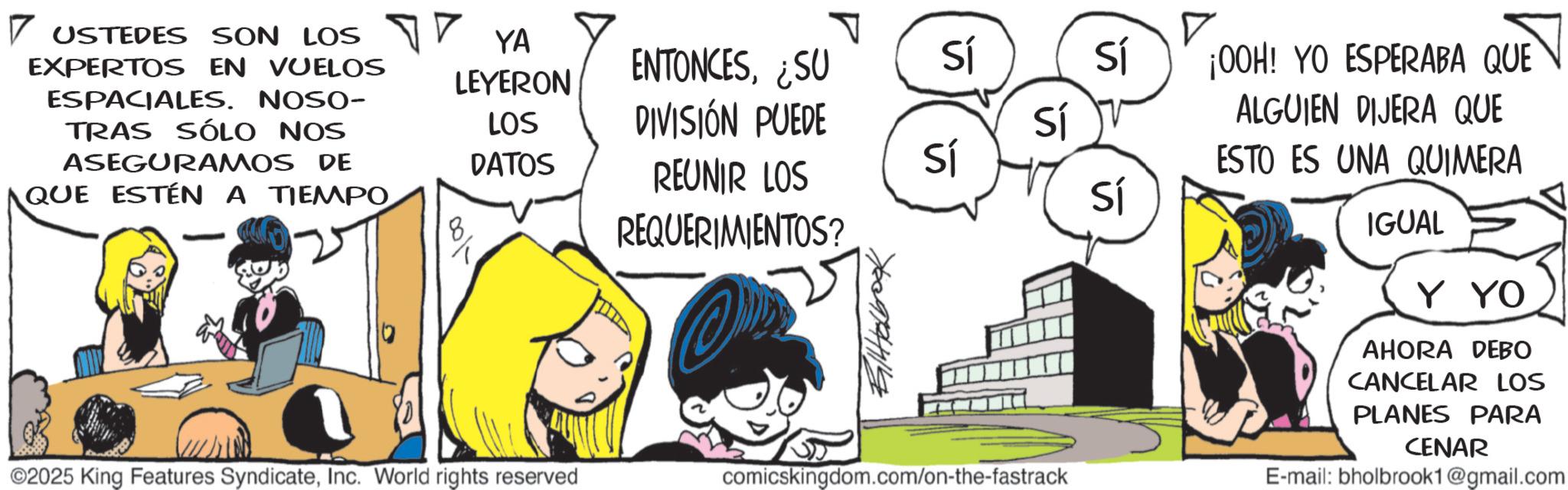 Publication OCR: 7 USTEDES SON LOS EXPERTOS EN VUELOS ESPACIALES. NOSO- TRAS SÓLO NOS ASEGURAMOS DE QUE ESTÉN A TIEMPO YA LEYERON ENTONCES¿SU Sí i Sí LOS DIVISIÓN PUEDE Sí DATOS 8 REUNIR LOS REQUERIMIENTOS? Sí Sí ©2025 King Features SyndicateInc. World rights reserved comicskingdom.com/on-the-fastrack ¡OOH! YO ESPERABA QUE ALGUIEN DIJERA QUE ESTO ES UNA QUIMERA IGUAL Y YO AHORA DEBO CANCELAR LOS PLANES PARA CENAR E-mail: bholbrook1@gmail.com 7 USTEDES SON LOS EXPERTOS EN VUELOS ESPACIALES . NOSO- TRAS SÓLO NOS ASEGURAMOS DE QUE ESTÉN A TIEMPO YA LEYERON ENTONCES¿ SU Sí i Sí LOS DIVISIÓN PUEDE Sí DATOS 8 REUNIR LOS REQUERIMIENTOS ? Sí Sí © 2025 King Features SyndicateInc. World rights reserved comicskingdom.com/on-the-fastrack ¡ OOH ! YO ESPERABA QUE ALGUIEN DIJERA QUE ESTO ES UNA QUIMERA IGUAL Y YO AHORA DEBO CANCELAR LOS PLANES PARA CENAR E - mail : bholbrook1@gmail.com