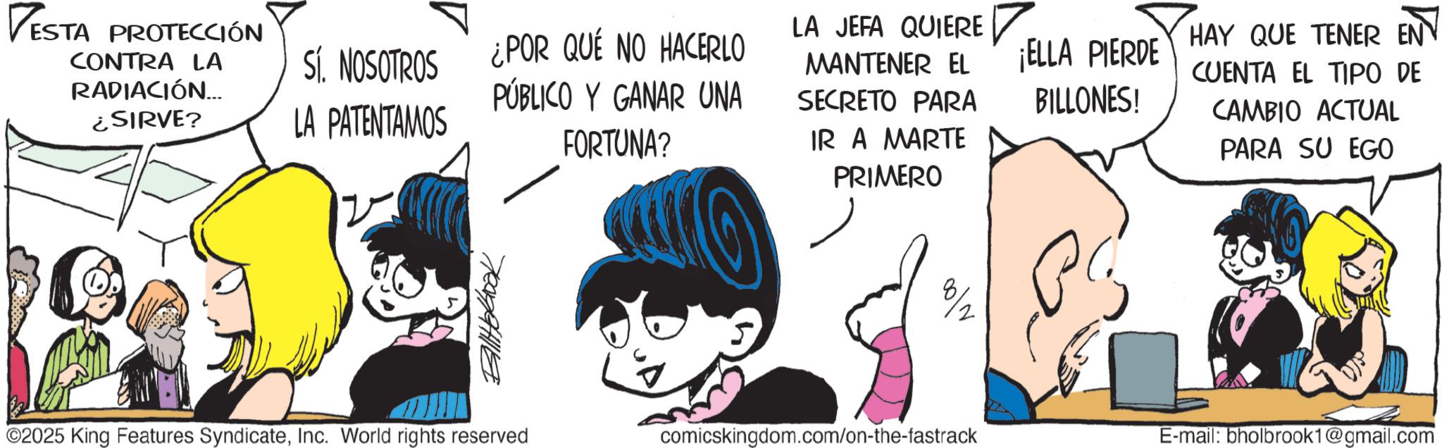 Publication OCR: ESTA PROTECCIÓN CONTRA LA RADIACIÓN.... ¿SIRVE? Sí. NOSOTROS ¿POR QUÉ NO HACERLO PÚBLICO Y GANAR UNA LA PATENTAMOS FORTUNA? Billterbook LA JEFA QUIERE ? MANTENER EL SECRETO PARA IR A MARTE PRIMERO ¡ELLA PIERDE BILLONES! HAY QUE TENER EN CUENTA EL TIPO DE CAMBIO ACTUAL PARA SU EGO ©2025 King Features SyndicateInc. World rights reserved comicskingdom.com/on-the-fastrack E-mail: bholbrook1@gmail.com ESTA PROTECCIÓN CONTRA LA RADIACIÓN .... ¿ SIRVE ? Sí . NOSOTROS ¿ POR QUÉ NO HACERLO PÚBLICO Y GANAR UNA LA PATENTAMOS FORTUNA ? Billterbook LA JEFA QUIERE ? MANTENER EL SECRETO PARA IR A MARTE PRIMERO ¡ ELLA PIERDE BILLONES ! HAY QUE TENER EN CUENTA EL TIPO DE CAMBIO ACTUAL PARA SU EGO © 2025 King Features SyndicateInc. World rights reserved comicskingdom.com/on-the-fastrack E - mail : bholbrook1@gmail.com