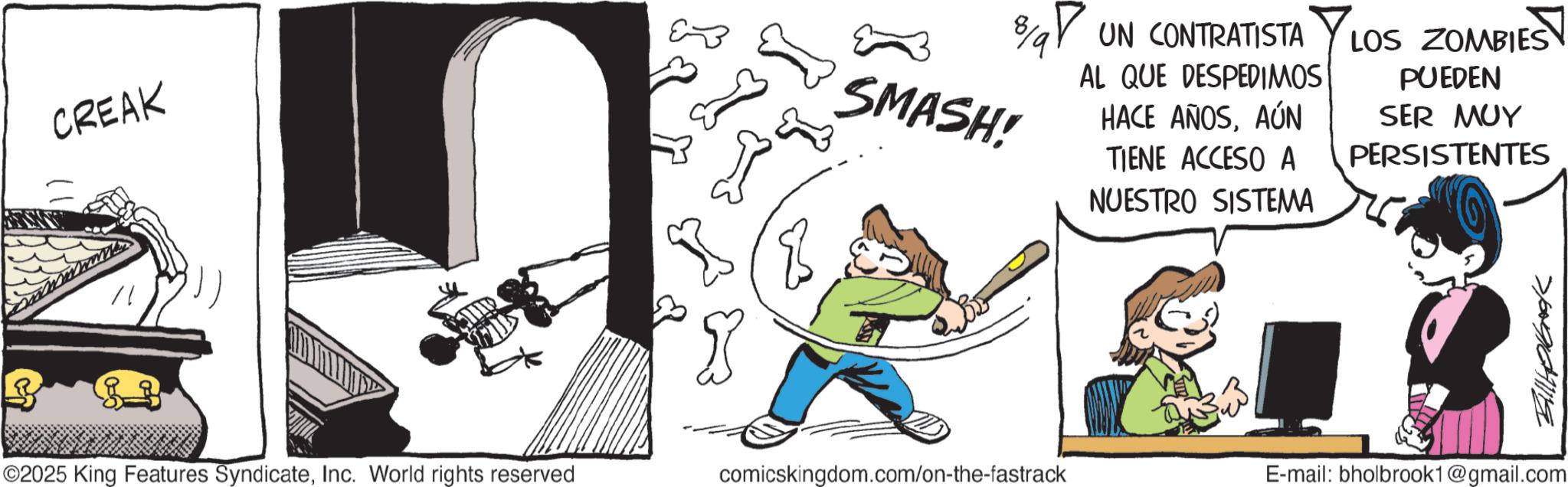Animated cartoon OCR: CREAK 8/9 SMASH! UN CONTRATISTA AL QUE DESPEDIMOS HACE AÑOSAÚN TIENE ACCESO A NUESTRO SISTEMA LOS ZOMBIES PUEDEN SER MUY PERSISTENTES ©2025 King Features SyndicateInc. World rights reserved comicskingdom.com/on-the-fastrack E-mail: bholbrook1@gmail.com CREAK 8/9 SMASH ! UN CONTRATISTA AL QUE DESPEDIMOS HACE AÑOSAÚN TIENE ACCESO A NUESTRO SISTEMA LOS ZOMBIES PUEDEN SER MUY PERSISTENTES © 2025 King Features SyndicateInc. World rights reserved comicskingdom.com/on-the-fastrack E - mail : bholbrook1@gmail.com