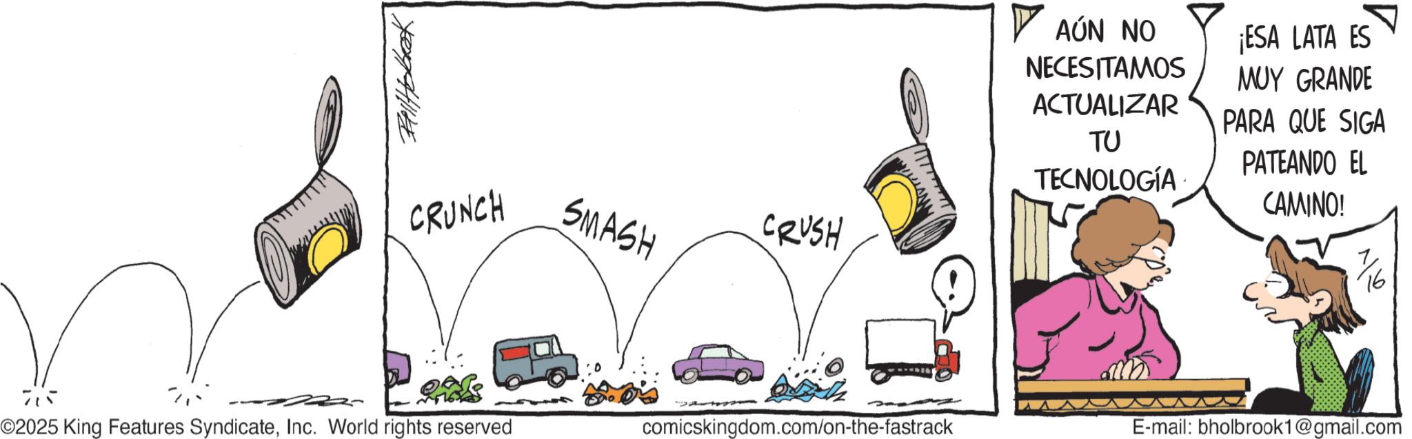 Comic book OCR: CRUNCH SMASH CRUSH ? AÚN NO NECESITAMOS ¡ESA LATA ES MUY GRANDE ACTUALIZAR PARA QUE SIGA TU PATEANDO EL TECNOLOGÍA CAMINO! 715 ©2025 King Features SyndicateInc. World rights reserved comicskingdom.com/on-the-fastrack E-mail: bholbrook1@gmail.com CRUNCH SMASH CRUSH ? AÚN NO NECESITAMOS ¡ ESA LATA ES MUY GRANDE ACTUALIZAR PARA QUE SIGA TU PATEANDO EL TECNOLOGÍA CAMINO ! 715 © 2025 King Features SyndicateInc. World rights reserved comicskingdom.com/on-the-fastrack E - mail : bholbrook1@gmail.com