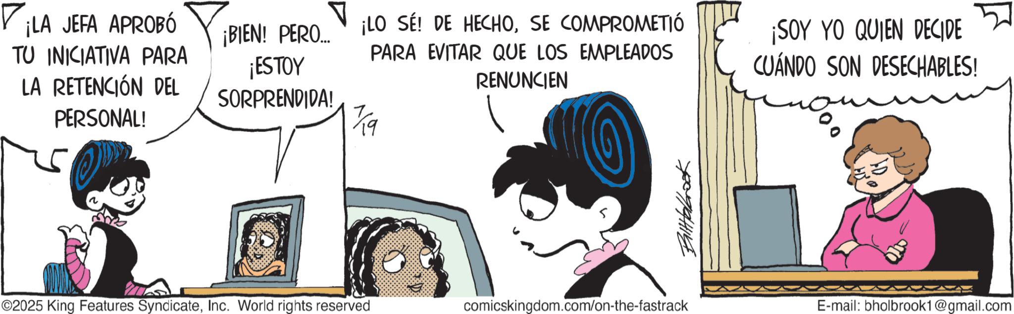 Graphics OCR: ? ¡LA JEFA APROBÓ TU INICIATIVA PARA LA RETENCIÓN DEL PERSONAL! ¡BIEN! PERO... ¡ESTOY SORPRENDIDA! ¡LO SE! DE HECHOSE COMPROMETIÓ PARA EVITAR QUE LOS EMPLEADOS RENUNCIEN 19 ©2025 King Features SyndicateInc. World rights reserved comicskingdom.com/on-the-fastrack Balttalbrook ¡SOY YO QUIEN DECIDE CUÁNDO SON DESECHABLES! E-mail: bholbrook1@gmail.com ? ¡ LA JEFA APROBÓ TU INICIATIVA PARA LA RETENCIÓN DEL PERSONAL ! ¡ BIEN ! PERO ... ¡ ESTOY SORPRENDIDA ! ¡ LO SE ! DE HECHOSE COMPROMETIÓ PARA EVITAR QUE LOS EMPLEADOS RENUNCIEN 19 © 2025 King Features SyndicateInc. World rights reserved comicskingdom.com/on-the-fastrack Balttalbrook ¡ SOY YO QUIEN DECIDE CUÁNDO SON DESECHABLES ! E - mail : bholbrook1@gmail.com