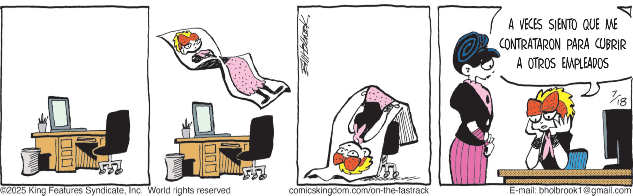 Graphics OCR: Balltobook A VECES SIENTO QUE ME CONTRATARON PARA CUBRIR A OTROS EMPLEADOS 7/18 ©2025 King Features SyndicateInc. World rights reserved comicskingdom.com/on-the-fastrack E-mail: bholbrook1@gmail.com Balltobook A VECES SIENTO QUE ME CONTRATARON PARA CUBRIR A OTROS EMPLEADOS 7/18 © 2025 King Features SyndicateInc. World rights reserved comicskingdom.com/on-the-fastrack E - mail : bholbrook1@gmail.com