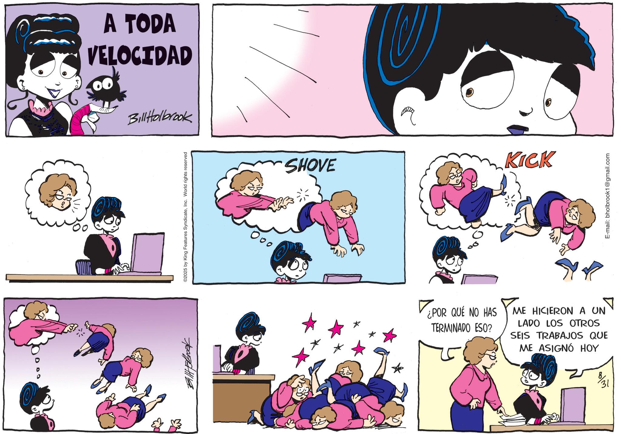 Child OCR: A TODA VELOCIDAD Bill Holbrook ©2025 by King Features SyndicateInc. World rights reserved SHOVE KICK ¿POR QUE NO HAS TERMINADO ESO? ME HICIERON A UN LADO LOS OTROS SEIS TRABAJOS QUE ME ASIGNÓ HOY 31 E-mail: bholbrook1@gmail.com A TODA VELOCIDAD Bill Holbrook © 2025 by King Features SyndicateInc. World rights reserved SHOVE KICK ¿ POR QUE NO HAS TERMINADO ESO ? ME HICIERON A UN LADO LOS OTROS SEIS TRABAJOS QUE ME ASIGNÓ HOY 31 E - mail : bholbrook1@gmail.com