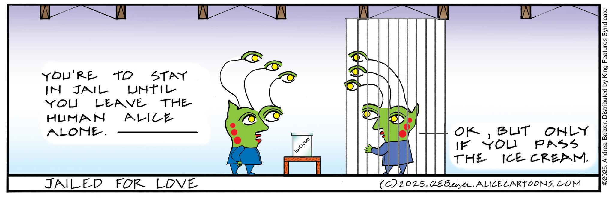 Line art OCR: YOU'RE TO STAY IN JAIL UNTIL YOU LEAVE THE HUMAN ALICE ALONE. JAILED FOR LOVE IceCream 666 ?? BUT ONLY IF YOU PASS THE ICE CREAM. (C) 2025.QeBeizer. ALICE CARTOONS.COM ©2025. Andrea Beizer. Distributed by King Features Syndicate YOU'RE TO STAY IN JAIL UNTIL YOU LEAVE THE HUMAN ALICE ALONE . JAILED FOR LOVE IceCream 666 ?? BUT ONLY IF YOU PASS THE ICE CREAM . ( C ) 2025.QeBeizer . ALICE CARTOONS.COM © 2025 . Andrea Beizer . Distributed by King Features Syndicate