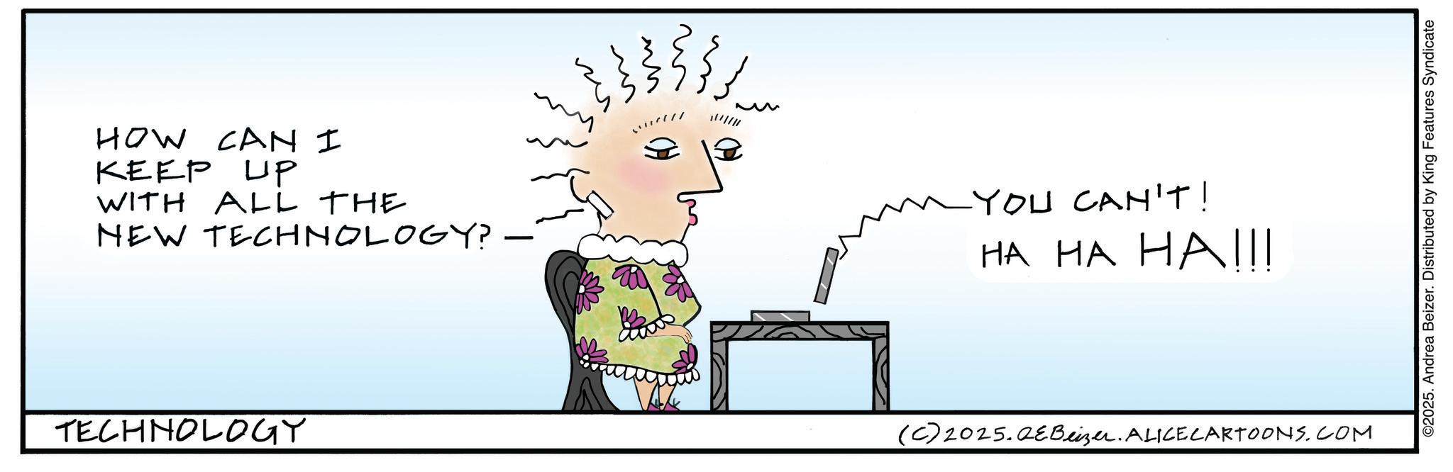 Handwriting OCR: HOW CAN I KEEP UP WITH ALL THE NEW TECHNOLOGY? TECHNOLOGY * YOU CAN'T! ?? ?? H?III (C) 2025.QEBeizer. ALICECARTOONS.COM ©2025. Andrea Beizer. Distributed by King Features Syndicate HOW CAN I KEEP UP WITH ALL THE NEW TECHNOLOGY ? TECHNOLOGY * YOU CAN'T ! ?? ?? H?III ( C ) 2025.QEBeizer . ALICECARTOONS.COM © 2025 . Andrea Beizer . Distributed by King Features Syndicate