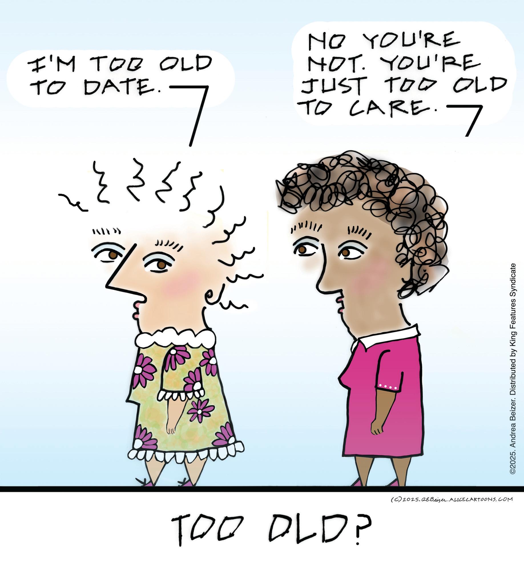 Pleased OCR: I'M TO? OLD TO DATE. NO YOU'RE NOT. YOU'RE JUST TOO OLD TO CARE. 7 TOO OLD? (C)2025.QE Beiser. ALICECARTOONS.COM ©2025. Andrea Beizer. Distributed by King Features Syndicate I'M TO ? OLD TO DATE . NO YOU'RE NOT . YOU'RE JUST TOO OLD TO CARE . 7 TOO OLD ? ( C ) 2025.QE Beiser . ALICECARTOONS.COM © 2025 . Andrea Beizer . Distributed by King Features Syndicate