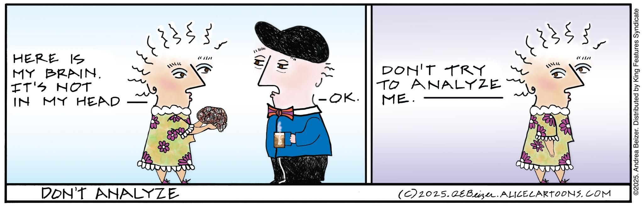 Fictional character OCR: HERE IS MY BRAIN. IT'S NOT IN MY HEAD ???? }}; ??? DON'T ANALYZE (H) -OK. DON'T TRY TO ANALYZE ME. ???? ???? ??? m m (6 (C) 2025.QEBeizer. ALICE CARTOONS.COM ©2025. Andrea Beizer. Distributed by King Features Syndicate HERE IS MY BRAIN . IT'S NOT IN MY HEAD ???? } } ; ?? ? DON'T ANALYZE ( H ) -OK . DON'T TRY TO ANALYZE ME . ???? ?? ? ? ??? m m ( 6 ( C ) 2025.QEBeizer . ALICE CARTOONS.COM © 2025 . Andrea Beizer . Distributed by King Features Syndicate