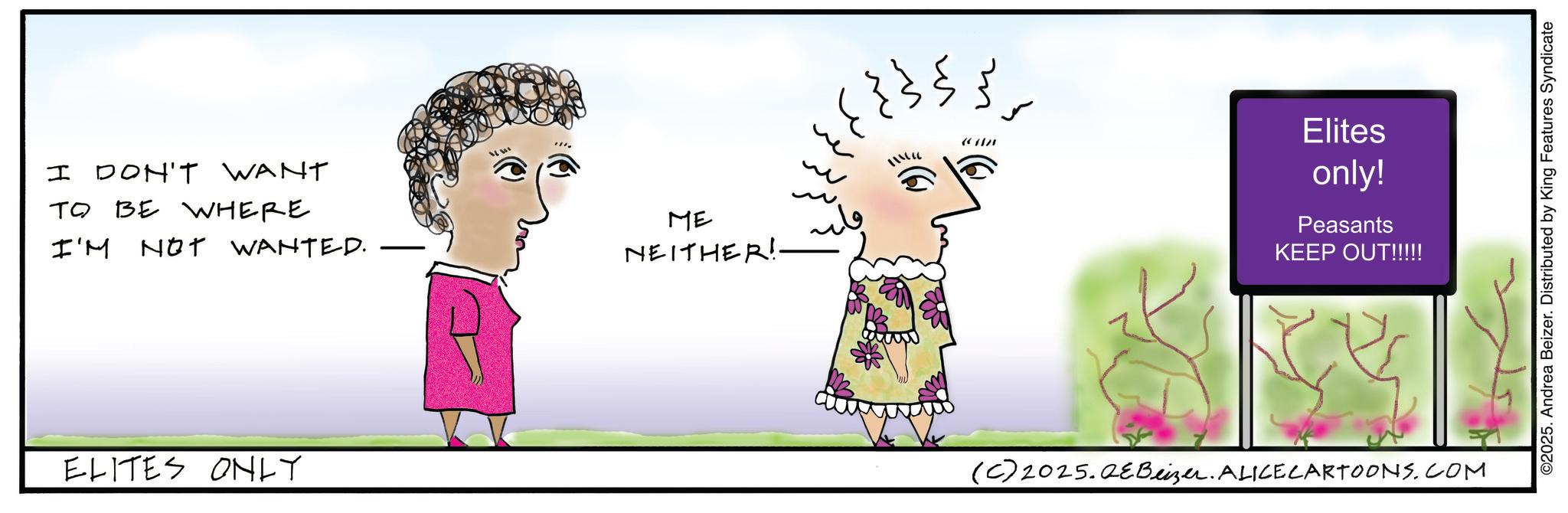 Fiction OCR: I DON'T WANT TO BE WHERE I'M NOT WANTED. www ELITES ONLY ME NEITHER!- ? ???? }}; m m Elites only! Peasants KEEP OUT!!!!! (C) 2025.QEBeizer. ALICE CARTOONS.COM ©2025. Andrea Beizer. Distributed by King Features Syndicate I DON'T WANT TO BE WHERE I'M NOT WANTED . www ELITES ONLY ME NEITHER ! - ? ???? } } ; m m Elites only ! Peasants KEEP OUT !!!!! ( C ) 2025.QEBeizer . ALICE CARTOONS.COM © 2025 . Andrea Beizer . Distributed by King Features Syndicate