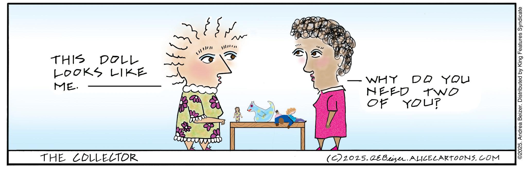 Graphics OCR: THIS DOLL LOOKS LIKE ME. ??? 111 THE COLLECTOR WHY DO YOU NEED TWO OF YOU? (C)2025.QEBeizer. ALICE CARTOONS.COM ©2025. Andrea Beizer. Distributed by King Features Syndicate THIS DOLL LOOKS LIKE ME . ??? 111 THE COLLECTOR WHY DO YOU NEED TWO OF YOU ? ( C ) 2025.QEBeizer . ALICE CARTOONS.COM © 2025 . Andrea Beizer . Distributed by King Features Syndicate