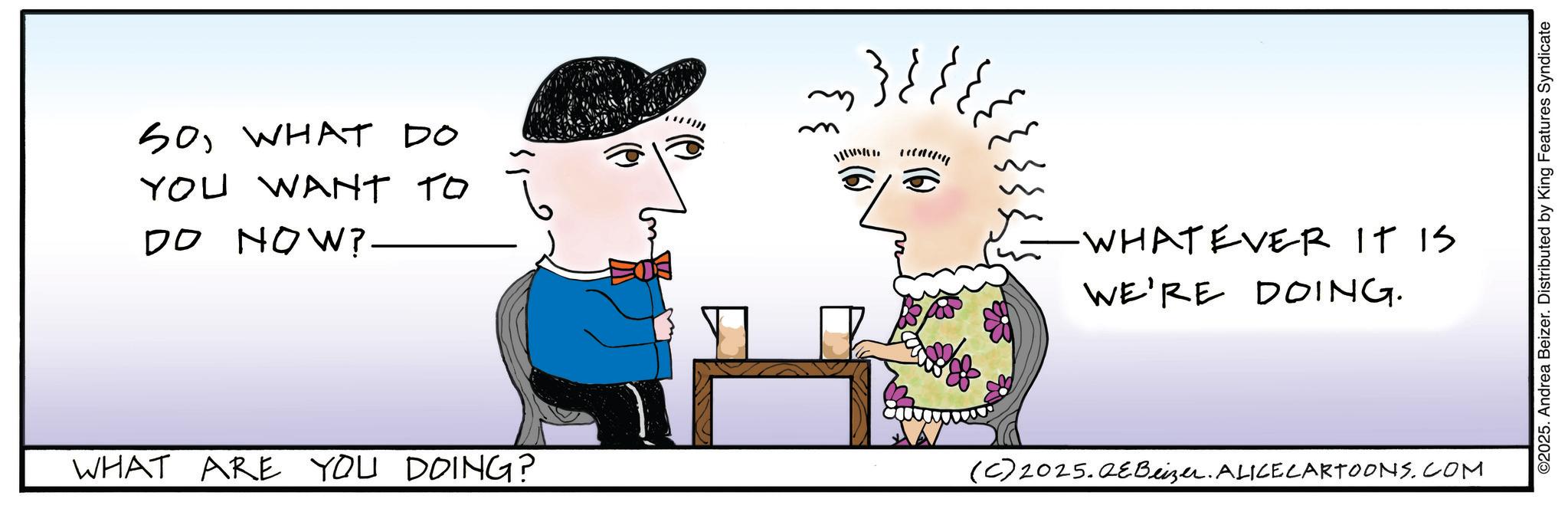 Fictional character OCR: SOWHAT DO YOU WANT TO DO NOW? ~ }}; WHAT ARE YOU DOING? WHATEVER IT IS WE'RE DOING. (C)2025.QEBeizer. ALICECARTOONS.COM ©2025. Andrea Beizer. Distributed by King Features Syndicate SOWHAT DO YOU WANT TO DO NOW ? ~ } } ; WHAT ARE YOU DOING ? WHATEVER IT IS WE'RE DOING . ( C ) 2025.QEBeizer . ALICECARTOONS.COM © 2025 . Andrea Beizer . Distributed by King Features Syndicate