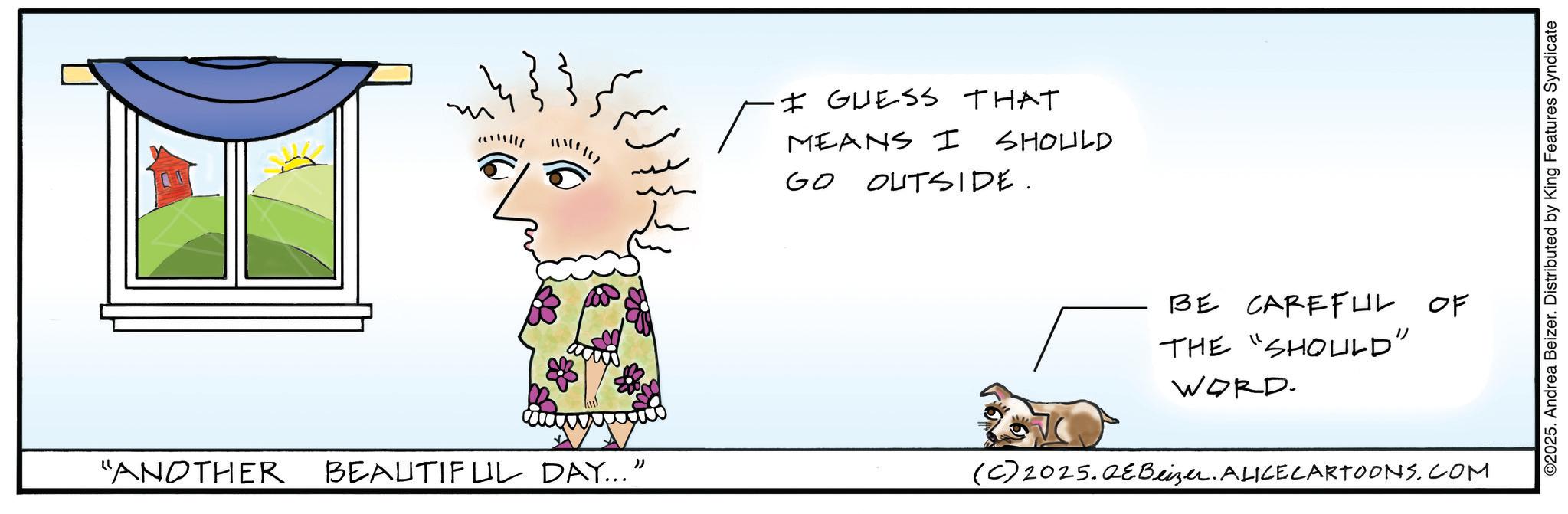 Animated cartoon OCR: ? ·I GUESS THAT ? MEANS I SHOULD ??? GO OUTSIDE. BE CAREFUL OF THE "SHOULD" WORD. "ANOTHER BEAUTIFUL DAY...” (C) 2025.QEBeizer. ALICE CARTOONS.COM ©2025. Andrea Beizer. Distributed by King Features Syndicate ? · I GUESS THAT ? MEANS I SHOULD ??? GO OUTSIDE . BE CAREFUL OF THE " SHOULD " WORD . " ANOTHER BEAUTIFUL DAY ... ” ( C ) 2025.QEBeizer . ALICE CARTOONS.COM © 2025 . Andrea Beizer . Distributed by King Features Syndicate