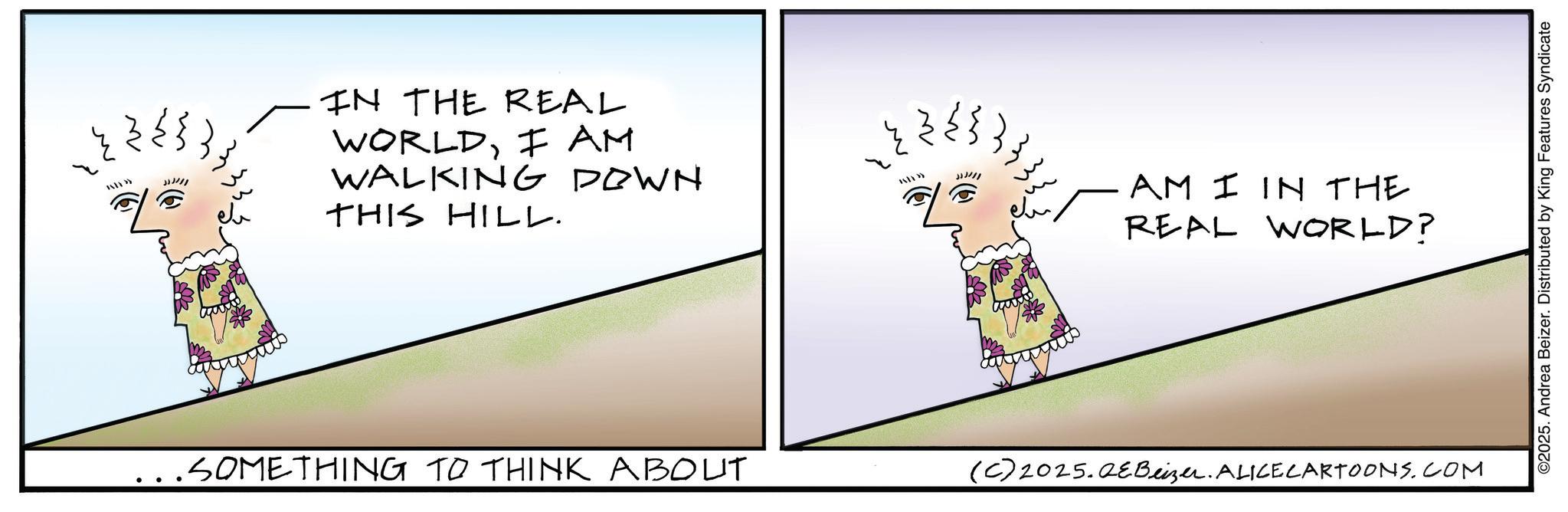 Photo caption OCR: » JJJ/// IN THE REAL WORLDI AM WALKING DOWN THIS HILL. JJJ/// 133. AM I IN THE REAL WORLD? ...SOMETHING TO THINK ABOUT (C) 2025.QeBeizer. ALICE CARTOONS.COM ©2025. Andrea Beizer. Distributed by King Features Syndicate » JJJ /// IN THE REAL WORLDI AM WALKING DOWN THIS HILL . JJJ /// 133 . AM I IN THE REAL WORLD ? ... SOMETHING TO THINK ABOUT ( C ) 2025.QeBeizer . ALICE CARTOONS.COM © 2025 . Andrea Beizer . Distributed by King Features Syndicate