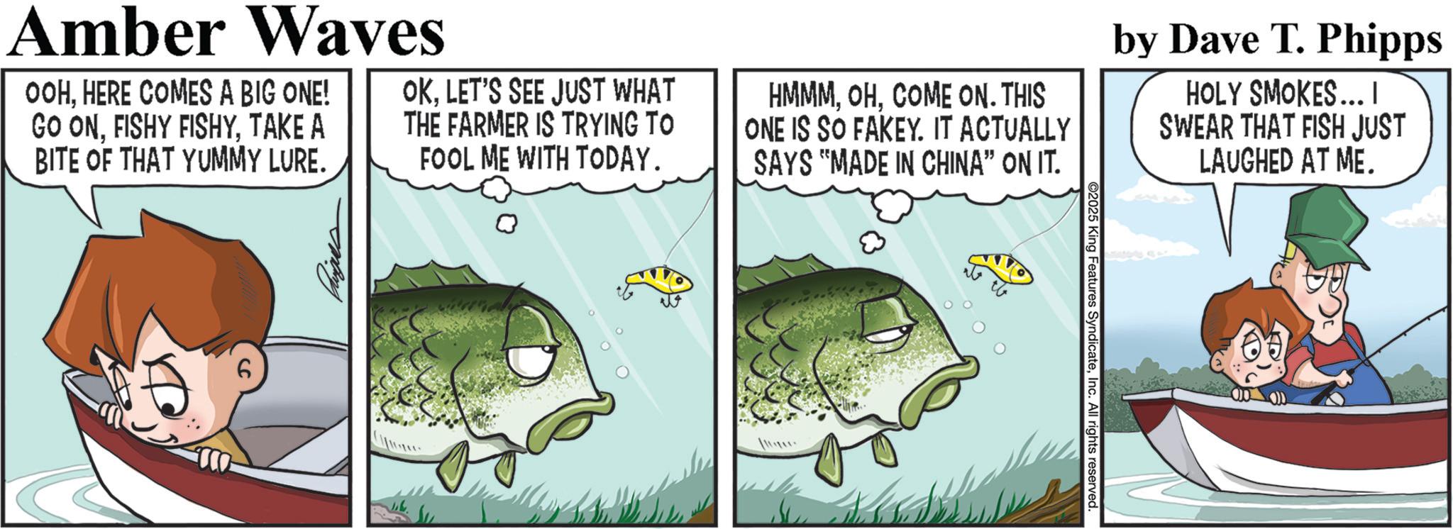 Fiction OCR: Amber Waves OOHHERE COMES A BIG ONE! GO ONTAKE A BITE OF THAT YUMMY LURE. OKLET'S SEE JUST WHAT THE FARMER IS TRYING TO FOOL ME WITH TODAY. HMMMCOME ON. THIS ONE IS SO FAKEY. IT ACTUALLY SAYS "MADE IN CHINA” ON IT. by Dave T. Phipps HOLY SMOKES... | SWEAR THAT FISH JUST LAUGHED AT ME. 6 2025 King Features SyndicateInc. All rights reserved Amber Waves OOHHERE COMES A BIG ONE ! GO ONFISHY FISHYTAKE A BITE OF THAT YUMMY LURE . OKLET'S SEE JUST WHAT THE FARMER IS TRYING TO FOOL ME WITH TODAY . HMMMCOME ON . THIS ONE IS SO FAKEY . IT ACTUALLY SAYS " MADE IN CHINA ” ON IT . by Dave T. Phipps HOLY SMOKES ... | SWEAR THAT FISH JUST LAUGHED AT ME . 6 2025 King Features SyndicateInc. All rights reserved
