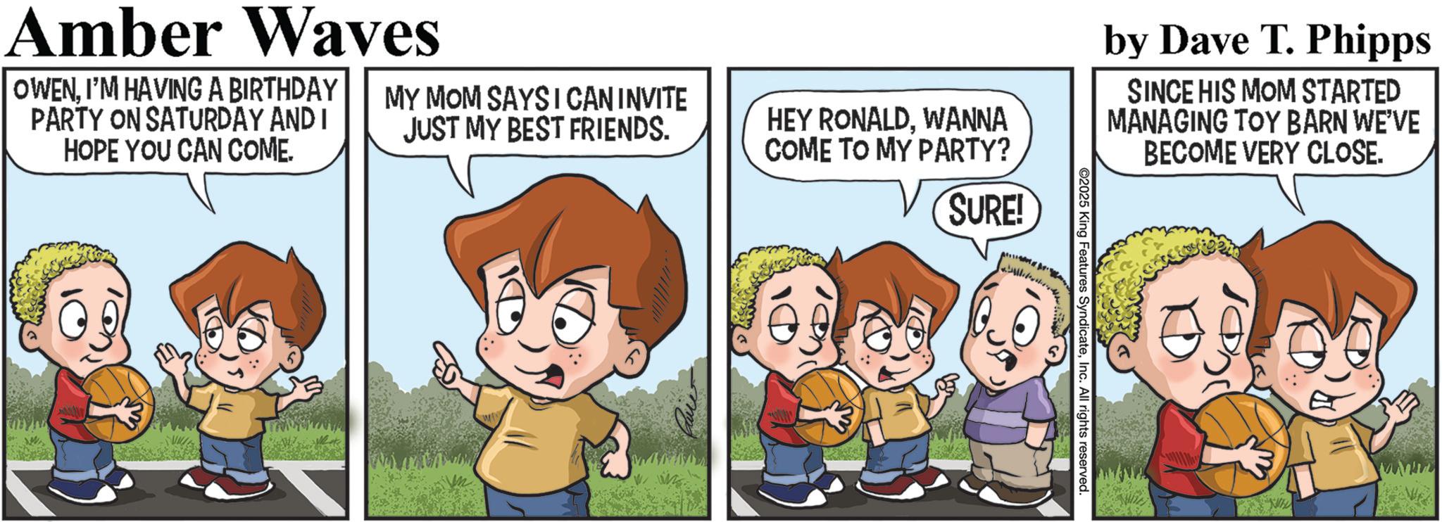 Animated cartoon OCR: 2025 King Features SyndicateInc. All rights reserved Amber Waves OWENI'M HAVING A BIRTHDAY PARTY ON SATURDAY AND I HOPE YOU CAN COME. MY MOM SAYS I CAN INVITE JUST MY BEST FRIENDS. HEY RONALDWANNA COME TO MY PARTY? SURE! by Dave T. Phipps SINCE HIS MOM STARTED MANAGING TOY BARN WE'VE BECOME VERY CLOSE. 2025 King Features SyndicateInc. All rights reserved Amber Waves OWENI'M HAVING A BIRTHDAY PARTY ON SATURDAY AND I HOPE YOU CAN COME . MY MOM SAYS I CAN INVITE JUST MY BEST FRIENDS . HEY RONALDWANNA COME TO MY PARTY ? SURE ! by Dave T. Phipps SINCE HIS MOM STARTED MANAGING TOY BARN WE'VE BECOME VERY CLOSE .