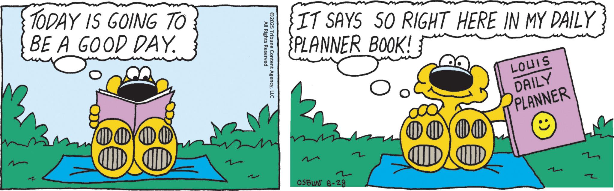 Fiction OCR: TODAY IS GOING TO BE A GOOD DAY. All Rights Reserved ©2025 Tribune Content AgencyLLC IT SAYS SO RIGHT HERE IN MY DAILY PLANNER BOOK! 2 05BUN 8-28 000 MW LOUIS DAILY PLANNER : Z TODAY IS GOING TO BE A GOOD DAY . All Rights Reserved © 2025 Tribune Content AgencyLLC IT SAYS SO RIGHT HERE IN MY DAILY PLANNER BOOK ! 2 05BUN 8-28 000 MW LOUIS DAILY PLANNER : Z