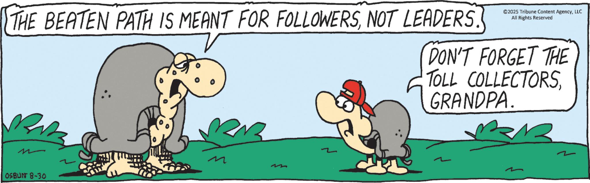 Fiction OCR: THE BEATEN PATH IS MEANT FOR FOLLOWERSNOT LEADERS. ©2025 Tribune Content AgencyLLC All Rights Reserved DON'T FORGET THE TOLL COLLECTORSGRANDPA. OSBUN 8-30 THE BEATEN PATH IS MEANT FOR FOLLOWERSNOT LEADERS . © 2025 Tribune Content AgencyLLC All Rights Reserved DON'T FORGET THE TOLL COLLECTORSGRANDPA . OSBUN 8-30