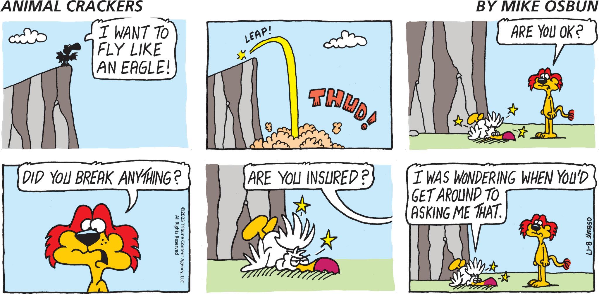 Fictional character OCR: ANIMAL CRACKERS I WANT TO FLY LIKE AN EAGLE! LEAP! DID YOU BREAK ANYTHING? All Rights Reserved 02025 Tribune Content AgencyLLC THUD! 8 BY MIKE OSBUN ARE YOU OK? ARE YOU INSURED? I WAS WONDERING WHEN YOU'D GET AROUND TO ASKING ME THAT. OSBUN 8-17 ANIMAL CRACKERS I WANT TO FLY LIKE AN EAGLE ! LEAP ! DID YOU BREAK ANYTHING ? All Rights Reserved 02025 Tribune Content AgencyLLC THUD ! 8 BY MIKE OSBUN ARE YOU OK ? ARE YOU INSURED ? I WAS WONDERING WHEN YOU'D GET AROUND TO ASKING ME THAT . OSBUN 8-17