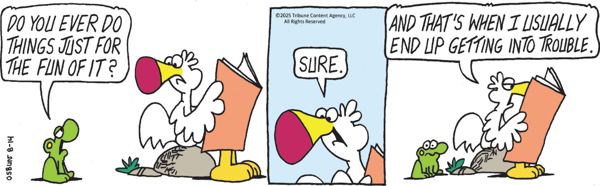 Animated cartoon OCR: 058415 8-14 DO YOU EVER DO THINGS JUST FOR THE FUN OF IT? ©2025 Tribune Content AgencyLLC All Rights Reserved SURE. ?? AND THAT'S WHEN I USUALLY END UP GETTING INTO TROUBLE. 058415 8-14 DO YOU EVER DO THINGS JUST FOR THE FUN OF IT ? © 2025 Tribune Content AgencyLLC All Rights Reserved SURE . ?? AND THAT'S WHEN I USUALLY END UP GETTING INTO TROUBLE .