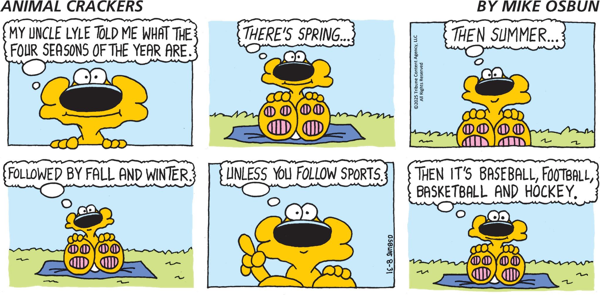 Animation OCR: ANIMAL CRACKERS MY UNCLE LYLE TOLD ME WHAT THE FOUR SEASONS OF THE YEAR ARE. THERE'S SPRING... ? ? FOLLOWED BY FALL AND WINTER. UNLESS YOU FOLLOW SPORTS. ???? OSBUNS 8-31 ©2025 Tribune Content AgencyLLC All Rights Reserved BY MIKE OSBUN THEN SUMMER... ?? ~ ~ THEN IT'S BASEBALLBASKETBALL AND HOCKEY. 1000 ~ ANIMAL CRACKERS MY UNCLE LYLE TOLD ME WHAT THE FOUR SEASONS OF THE YEAR ARE . THERE'S SPRING ... ? ? FOLLOWED BY FALL AND WINTER . UNLESS YOU FOLLOW SPORTS . ???? OSBUNS 8-31 © 2025 Tribune Content AgencyLLC All Rights Reserved BY MIKE OSBUN THEN SUMMER ... ?? ~ ~ THEN IT'S BASEBALLBASKETBALL AND HOCKEY . 1000 ~