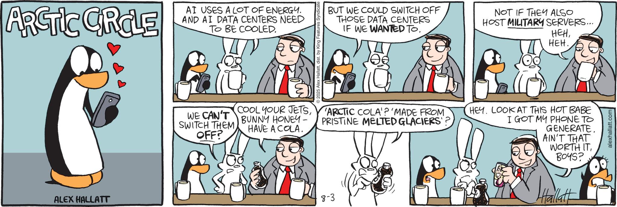 Fictional character OCR: ARCTIC GROLE AI USES A LOT OF ENERGY. AND AI DATA CENTERS NEED TO BE COOLED. ALEX HALLATT COOL YOUR JETSWE CAN'T SWITCH THEMOFF? BUNNY HONEY- HAVE A COLA. 8-3 Alex Hallattdist. by King Features Syndicate BUT WE COULD SWITCH OFF THOSE DATA CENTERS IF WE WANTED TO. NOT IF THEY ALSO HOST MILITARY SERVERS... HEHHEH. ARCTIC COLA'? 'MADE FROM PRISTINE MELTED GLACIERS? HEY. LOOK AT THIS HOT BABE I GOT MY PHONE TO GENERATE. AIN'T THAT WORTH IT8045? Hallatt alexhallatt.com ARCTIC GROLE AI USES A LOT OF ENERGY . AND AI DATA CENTERS NEED TO BE COOLED . ALEX HALLATT COOL YOUR JETSWE CAN'T SWITCH THEMOFF ? BUNNY HONEY- HAVE A COLA . 8-3 Alex Hallattdist . by King Features Syndicate BUT WE COULD SWITCH OFF THOSE DATA CENTERS IF WE WANTED TO . NOT IF THEY ALSO HOST MILITARY SERVERS ... HEHHEH . ARCTIC COLA ' ? ' MADE FROM PRISTINE MELTED GLACIERS ? HEY . LOOK AT THIS HOT BABE I GOT MY PHONE TO GENERATE . AIN'T THAT WORTH IT8045 ? Hallatt alexhallatt.com
