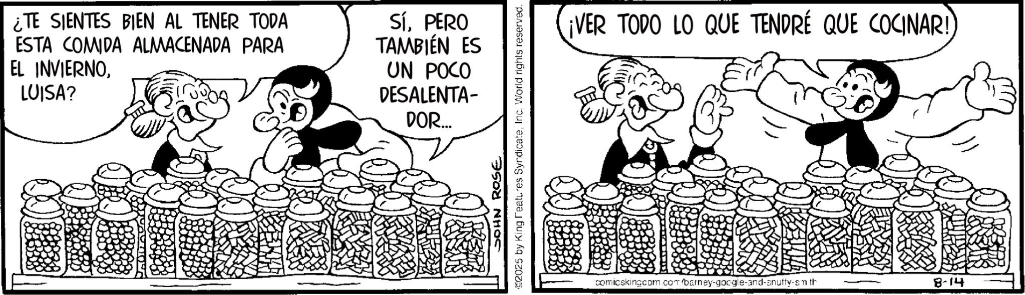 Happiness OCR: ¿TE SIENTES BIEN AL TENER TODA ESTA COMIDA ALMACENADA PARA EL INVIERNOLUISA? Sí. PERO TAMBIÉN ES UN POCO DESALENTA- DOR... 92025 by King Features SyndicateInc. World rights reserved. JOHN ROSE ¡VER TODO LO QUE TENDRÉ QUE COCINAR! comicskingcom.com/barney-google-and-anuffy-sm th 8-14 ¿ TE SIENTES BIEN AL TENER TODA ESTA COMIDA ALMACENADA PARA EL INVIERNOLUISA ? Sí . PERO TAMBIÉN ES UN POCO DESALENTA- DOR ... 92025 by King Features SyndicateInc. World rights reserved . JOHN ROSE ¡ VER TODO LO QUE TENDRÉ QUE COCINAR ! comicskingcom.com/barney-google-and-anuffy-sm th 8-14