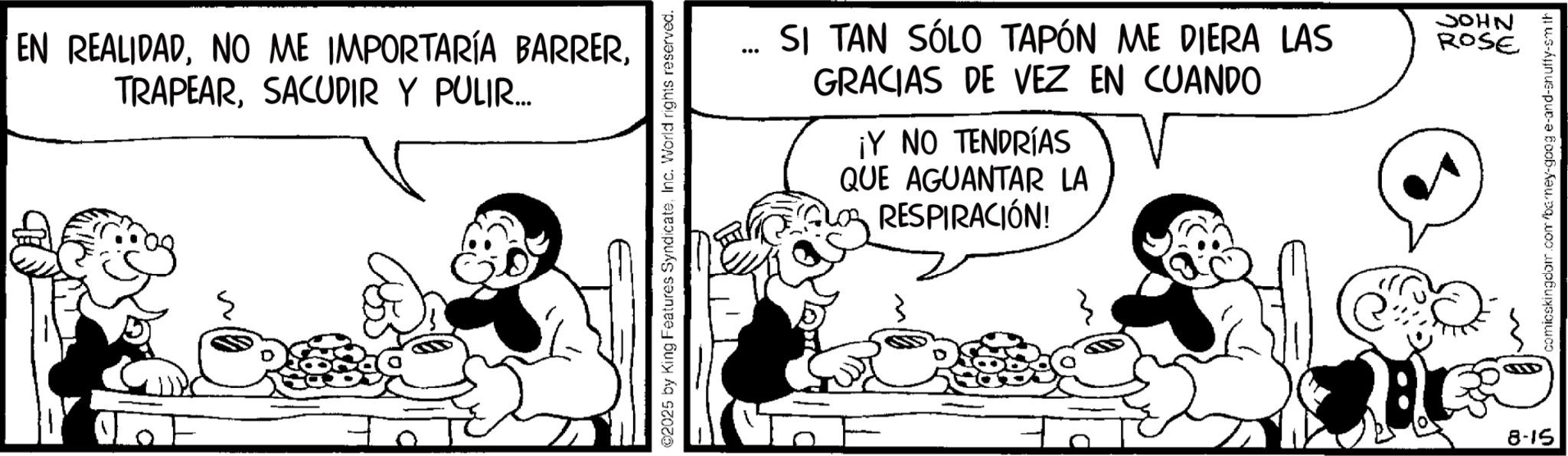 Animated cartoon OCR: EN REALIDADSACUDIR Y PULIR.... ©2025 by King Features SyndicateInc. World rights reserved. SI TAN SÓLO TAPÓN ME DIERA LAS GRACIAS DE VEZ EN CUANDO ¡Y NO TENDRÍAS QUE AGUANTAR LA RESPIRACIÓN! NHOC ROSE 8-15 comicskingdom.com/barney-google-and-snuffy-sm th EN REALIDADNO ME IMPORTARÍA BARRERSACUDIR Y PULIR .... © 2025 by King Features SyndicateInc. World rights reserved . SI TAN SÓLO TAPÓN ME DIERA LAS GRACIAS DE VEZ EN CUANDO ¡ Y NO TENDRÍAS QUE AGUANTAR LA RESPIRACIÓN ! NHOC ROSE 8-15 comicskingdom.com/barney-google-and-snuffy-sm th