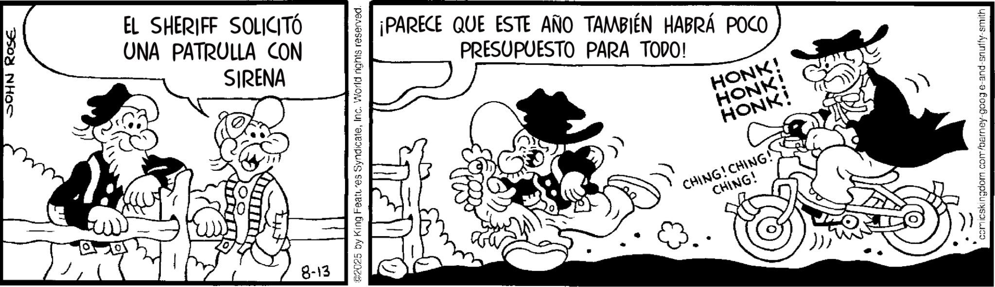 Publication OCR: JOHN ROSE EL SHERIFF SOLICITÓ UNA PATRULLA CON SIRENA 8-13 02025 by King Features SyndicateInc. World rights reserved. ¡PARECE QUE ESTE AÑO TAMBIÉN HABRÁ POCO PRESUPUESTO PARA TODO! HONK! HONK! HONKI CHING! CHING! CHING! " comicskingdom.com/barney-goog e-and-snuffy-smith JOHN ROSE EL SHERIFF SOLICITÓ UNA PATRULLA CON SIRENA 8-13 02025 by King Features SyndicateInc. World rights reserved . ¡ PARECE QUE ESTE AÑO TAMBIÉN HABRÁ POCO PRESUPUESTO PARA TODO ! HONK ! HONK ! HONKI CHING ! CHING ! CHING ! " comicskingdom.com/barney-goog e - and - snuffy - smith
