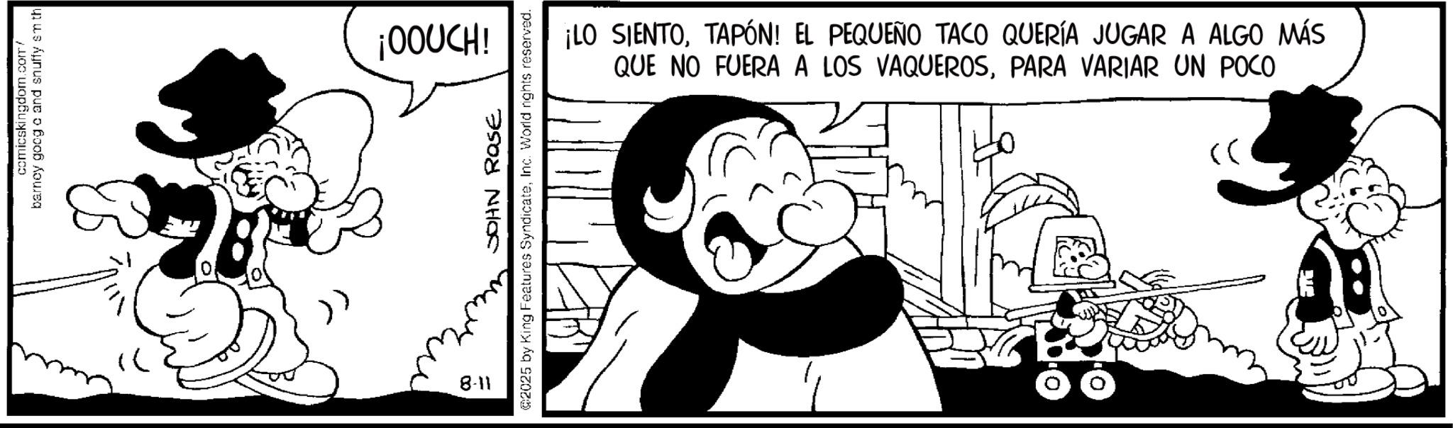 Comic book OCR: comicskingdom.com/ barney goog c and snuffy smth 2 >> ¡OOUCH! JOHN ROSE @2025 by King Features SyndicateInc. World rights reserved. 8-11 ¡LO SIENTOTAPÓN! EL PEQUEÑO TACO QUERÍA JUGAR A ALGO MÁS QUE NO FUERA A LOS VAQUEROSPARA VARIAR UN POCO >> comicskingdom.com/ barney goog c and snuffy smth 2 >> ¡ OOUCH ! JOHN ROSE @ 2025 by King Features SyndicateInc. World rights reserved . 8-11 ¡ LO SIENTOTAPÓN ! EL PEQUEÑO TACO QUERÍA JUGAR A ALGO MÁS QUE NO FUERA A LOS VAQUEROSPARA VARIAR UN POCO >>