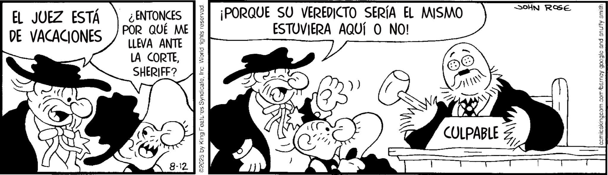 Comic book OCR: EL JUEZ ESTÁ DE VACACIONES ¿ENTONCES POR QUÉ ME LLEVA ANTE LA CORTESHERIFF? 8-12 2025 by King Features SyndicateInc. World rights reserved. ¡PORQUE SU VEREDICTO SERÍA EL MISMO ESTUVIERA AQUÍ O NO! CULPABLE JOHN ROSE comicskingcom.com/barney google and snuffy smith EL JUEZ ESTÁ DE VACACIONES ¿ ENTONCES POR QUÉ ME LLEVA ANTE LA CORTESHERIFF ? 8-12 2025 by King Features SyndicateInc. World rights reserved . ¡ PORQUE SU VEREDICTO SERÍA EL MISMO ESTUVIERA AQUÍ O NO ! CULPABLE JOHN ROSE comicskingcom.com/barney google and snuffy smith