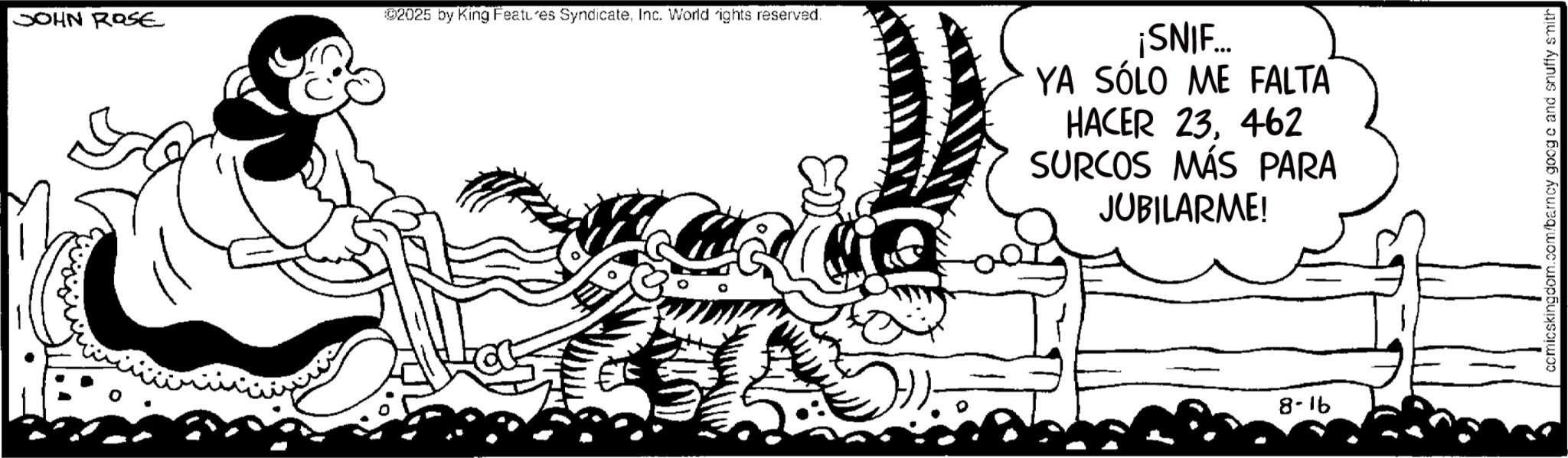 Animated cartoon OCR: JOHN ROSE 92025 by King Features SyndicateInc. World rights reserved. ¡SNIF... YA SÓLO ME FALTA HACER 23462 SURCOS MÁS PARA JUBILARME! 8-16 ccmicskingdom.com/barnay googe and snuffy smith JOHN ROSE 92025 by King Features SyndicateInc. World rights reserved . ¡ SNIF ... YA SÓLO ME FALTA HACER 23462 SURCOS MÁS PARA JUBILARME ! 8-16 ccmicskingdom.com/barnay googe and snuffy smith