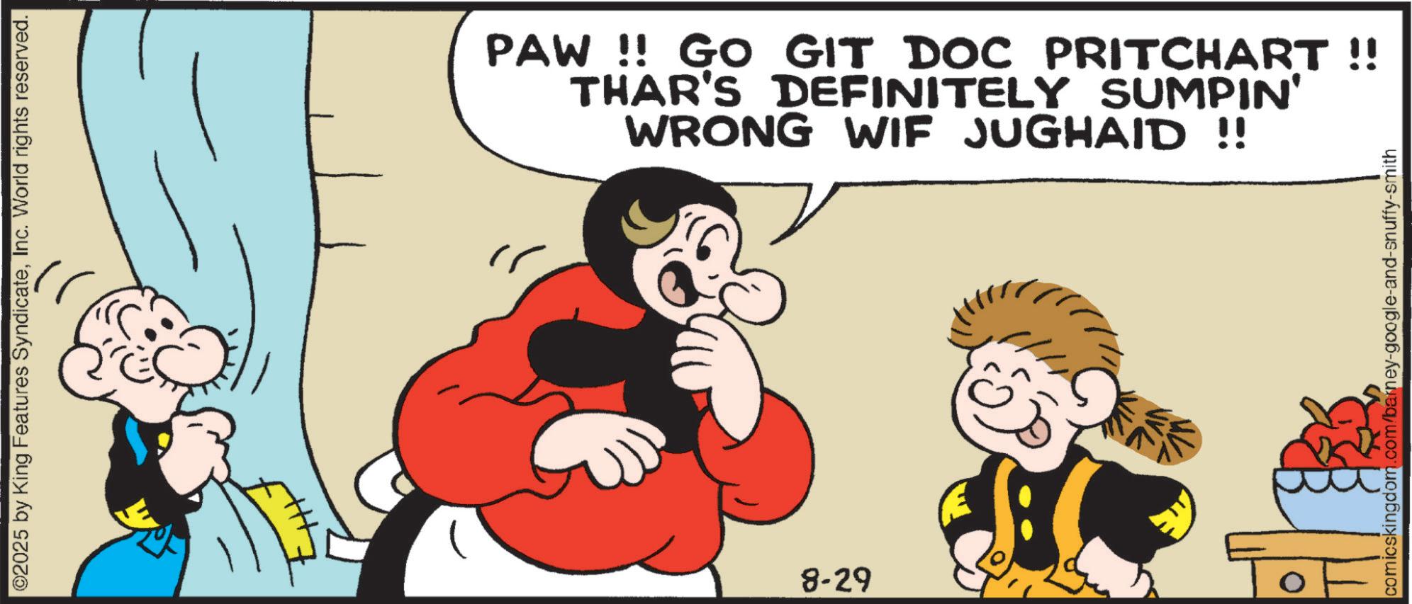 Comic book OCR: ©2025 by King Features SyndicateInc. World rights reserved. PAW!! GO GIT DOC PRITCHART !! THAR'S DEFINITELY SUMPIN' WRONG WIF JUGHAID !! 8-29 0 comicskingdom.com/barney-google-and-snuffy-smith © 2025 by King Features SyndicateInc. World rights reserved . PAW !! GO GIT DOC PRITCHART !! THAR'S DEFINITELY SUMPIN ' WRONG WIF JUGHAID !! 8-29 0 comicskingdom.com/barney-google-and-snuffy-smith