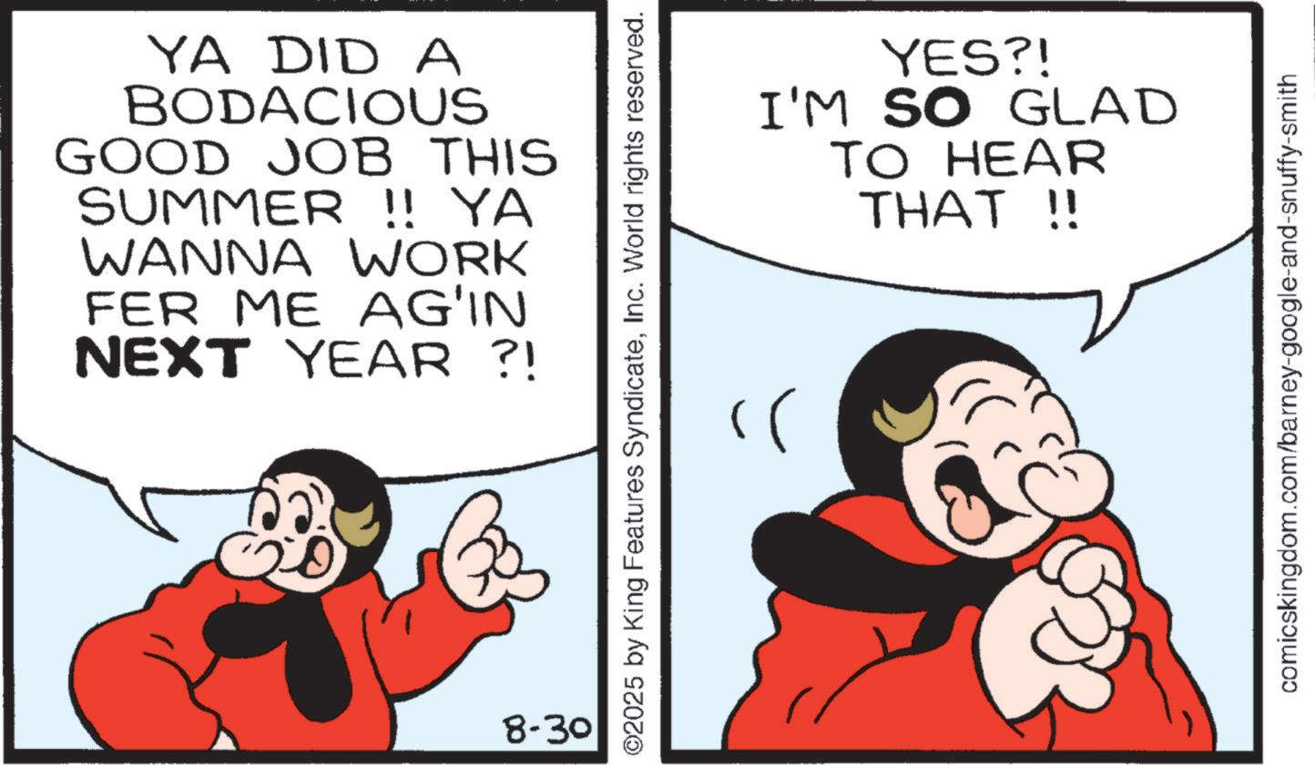 Comics OCR: YA DID A BODACIOUS GOOD JOB THIS SUMMER !! YA WANNA WORK FER ME AG'IN NEXT YEAR ?! 20 8-30 YES?! I'M SO GLAD TO HEAR THAT !! ©2025 by King Features SyndicateInc. World rights reserved. ?? comicskingdom.com/barney-google-and-snuffy-smith YA DID A BODACIOUS GOOD JOB THIS SUMMER !! YA WANNA WORK FER ME AG'IN NEXT YEAR ? ! 20 8-30 YES ?! I'M SO GLAD TO HEAR THAT !! © 2025 by King Features SyndicateInc. World rights reserved . ?? comicskingdom.com/barney-google-and-snuffy-smith