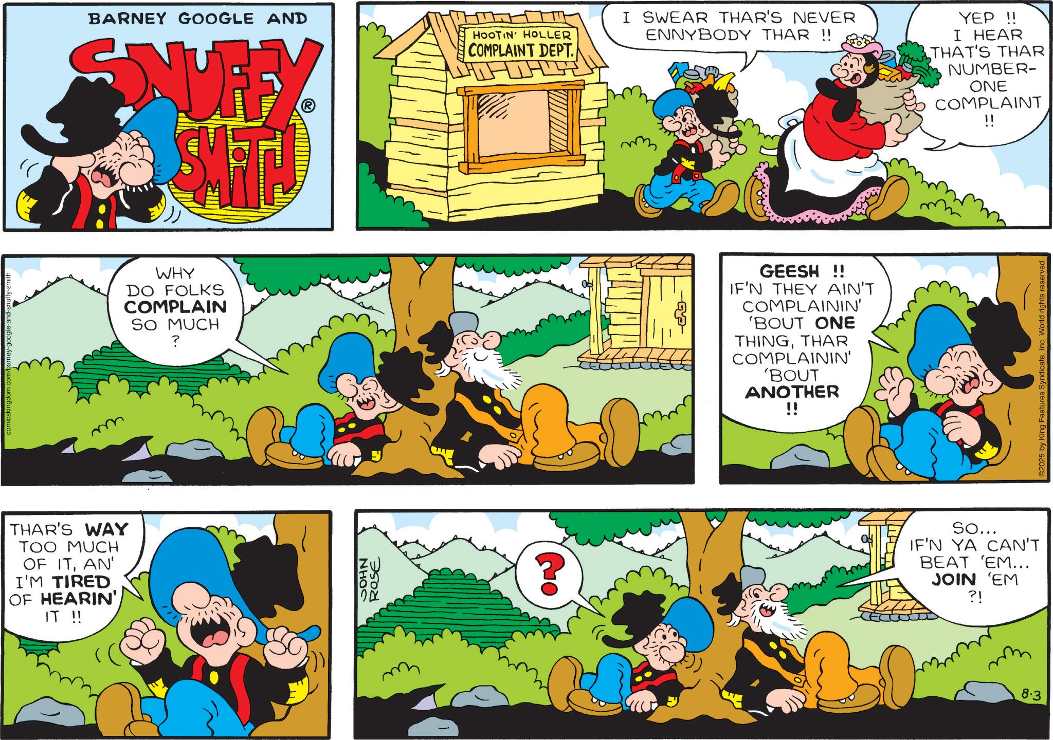 Publication OCR: comicskingdom.com/barney-google-and-snuffy-smith THAR'S WAY TOO MUCH OF ITAN' I'M TIRED OF HEARIN' IT !! BARNEY GOOGLE AND SNUFFY SMIT! HOOTIN HOLLER COMPLAINT DEPT. I SWEAR THAR'S NEVER ENNYBODY THAR !! YEP!! I HEAR THAT'S THAR NUMBER- ONE COMPLAINT !! WHY DO FOLKS COMPLAIN SO MUCH ? NHOS ROSE ? GEESH !! IF'N THEY AIN'T COMPLAININ' 'BOUT ONE THINGTHAR COMPLAININ' 'BOUT ANOTHER !! So... IF'N YA CAN'T BEAT 'EM... JOIN 'EM ?! 8.3 2025 by King Features SyndicateInc. World rights reserved. comicskingdom.com/barney-google-and-snuffy-smith THAR'S WAY TOO MUCH OF ITAN ' I'M TIRED OF HEARIN ' IT !! BARNEY GOOGLE AND SNUFFY SMIT ! HOOTIN HOLLER COMPLAINT DEPT . I SWEAR THAR'S NEVER ENNYBODY THAR !! YEP !! I HEAR THAT'S THAR NUMBER- ONE COMPLAINT !! WHY DO FOLKS COMPLAIN SO MUCH ? NHOS ROSE ? GEESH !! IF'N THEY AIN'T COMPLAININ ' ' BOUT ONE THINGTHAR COMPLAININ ' ' BOUT ANOTHER !! So ... IF'N YA CAN'T BEAT ' EM ... JOIN ' EM ? ! 8.3 2025 by King Features SyndicateInc. World rights reserved .