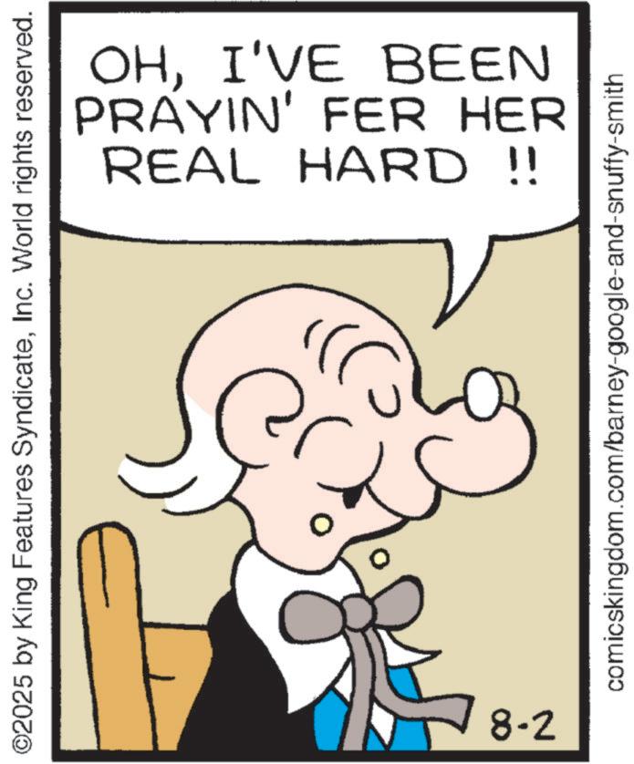 Animated cartoon OCR: ©2025 by King Features SyndicateInc. World rights reserved. 8-2 OHI'VE BEEN PRAYIN' FER HER REAL HARD !! comicskingdom.com/barney-google-and-snuffy-smith © 2025 by King Features SyndicateInc. World rights reserved . 8-2 OHI'VE BEEN PRAYIN ' FER HER REAL HARD !! comicskingdom.com/barney-google-and-snuffy-smith
