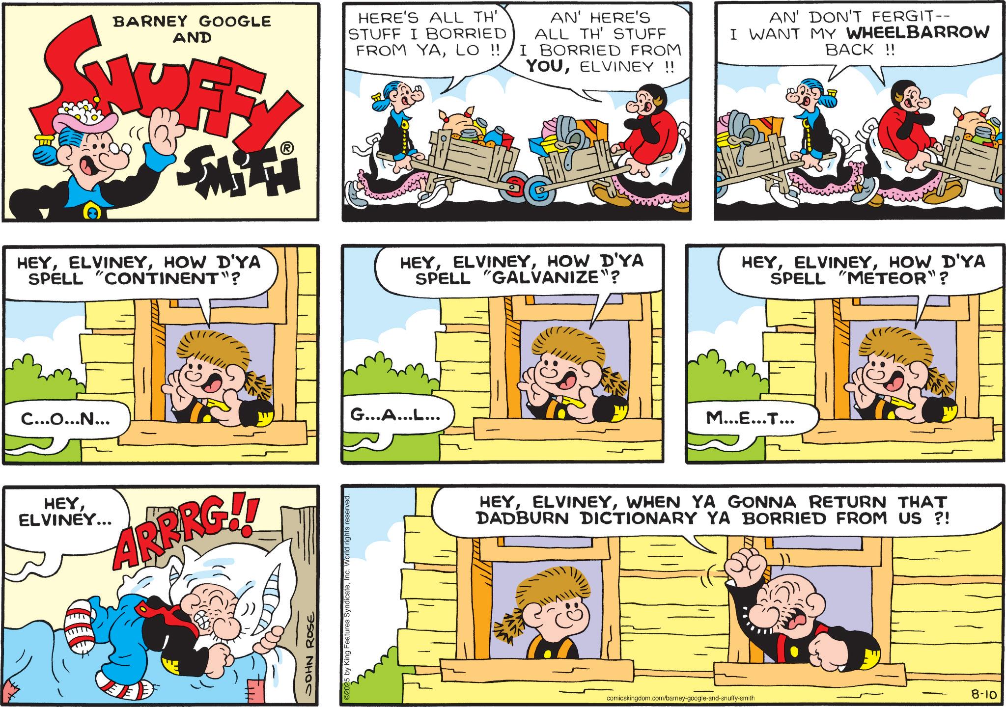 Gesture OCR: BARNEY GOOGLE AND F HERE'S ALL TH' STUFF I BORRIED FROM YALO !! AN' HERE'S ALL TH' STUFF I BORRIED FROM YOUELVINEY!! AN' DON'T FERGIT-- I WANT MY WHEELBARROW BACK!! HEYHOW D'YA SPELL "CONTINENT"? C...O...N... HEYELVINEY... ARRRG!! JOHN ROSE 5 by King Features SyndicateInc. World rights reserved. HEYHOW D'YA SPELL "GALVANIZE"? G...A...L... HEYHOW D'YA SPELL "METEOR"? M...E...T... HEYWHEN YA GONNA RETURN THAT DADBURN DICTIONARY YA BORRIED FROM US ?! 8-10 comicskingdom.com/barney-google-and-snuffy-smith BARNEY GOOGLE AND F HERE'S ALL TH ' STUFF I BORRIED FROM YALO !! AN ' HERE'S ALL TH ' STUFF I BORRIED FROM YOUELVINEY !! AN ' DON'T FERGIT-- I WANT MY WHEELBARROW BACK !! HEYHOW D'YA SPELL " CONTINENT " ? C ... O ... N ... HEYELVINEY ... ARRRG !! JOHN ROSE 5 by King Features SyndicateInc. World rights reserved . HEYHOW D'YA SPELL " GALVANIZE " ? G ... A ... L ... HEYHOW D'YA SPELL " METEOR " ? M ... E ... T ... HEYWHEN YA GONNA RETURN THAT DADBURN DICTIONARY YA BORRIED FROM US ? ! 8-10 comicskingdom.com/barney-google-and-snuffy-smith